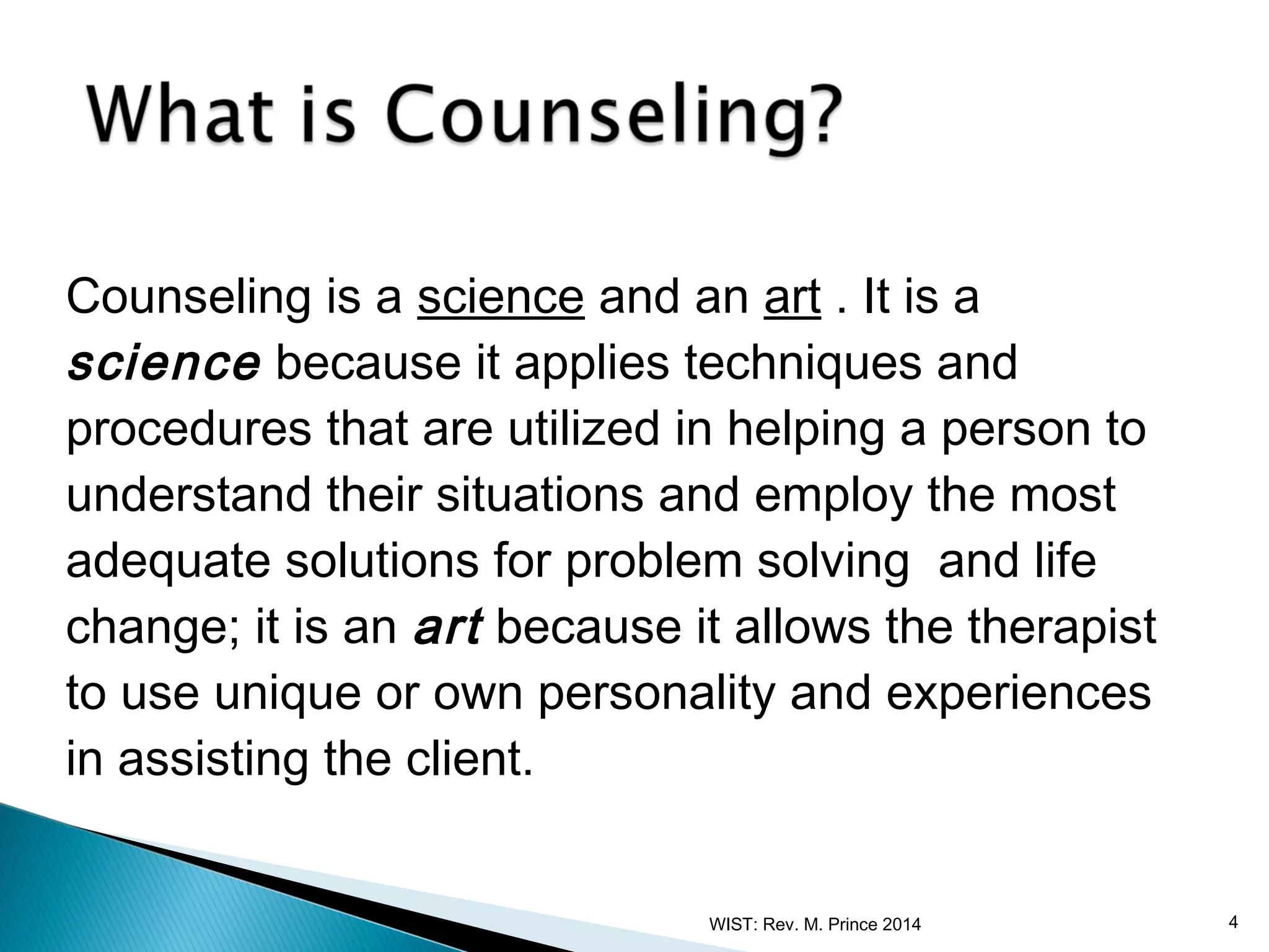 Counseling is a science and an art . It is a
science because it applies techniques and
procedures that are utilized in helping a person to
understand their situations and employ the most
adequate solutions for problem solving and life
change; it is an art because it allows the therapist
to use unique or own personality and experiences
in assisting the client.
WIST: Rev. M. Prince 2014

4

 