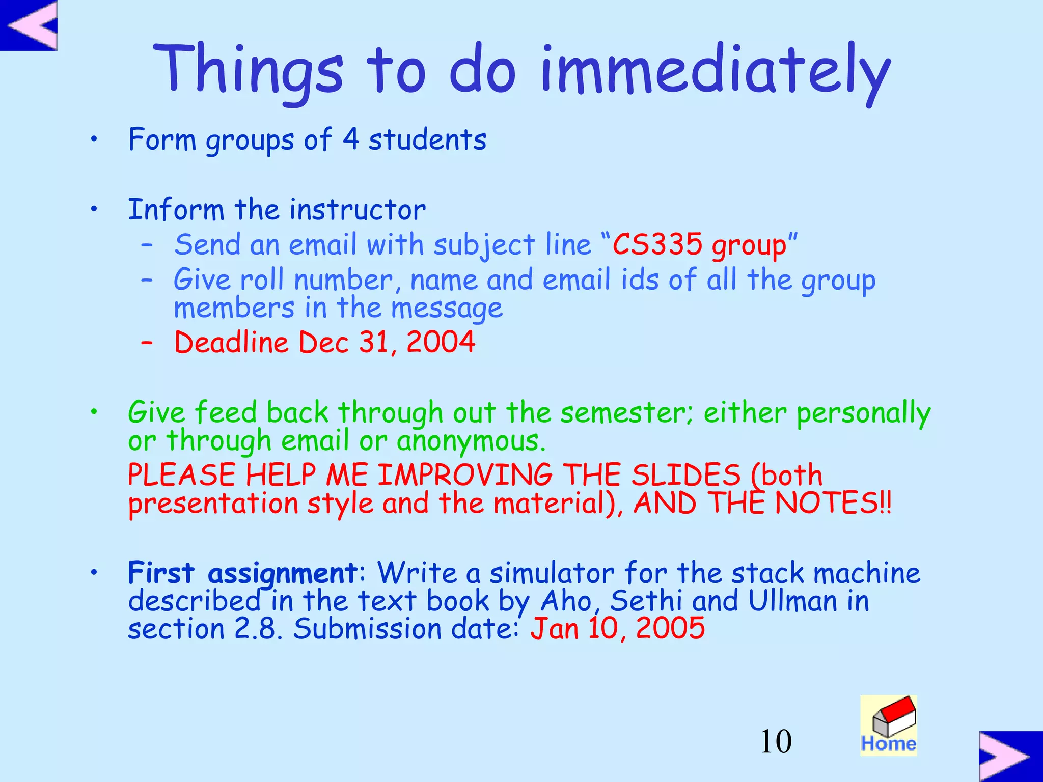 10
Things to do immediately
• Form groups of 4 students
• Inform the instructor
– Send an email with subject line “CS335 group”
– Give roll number, name and email ids of all the group
members in the message
– Deadline Dec 31, 2004
• Give feed back through out the semester; either personally
or through email or anonymous.
PLEASE HELP ME IMPROVING THE SLIDES (both
presentation style and the material), AND THE NOTES!!
• First assignment: Write a simulator for the stack machine
described in the text book by Aho, Sethi and Ullman in
section 2.8. Submission date: Jan 10, 2005
 