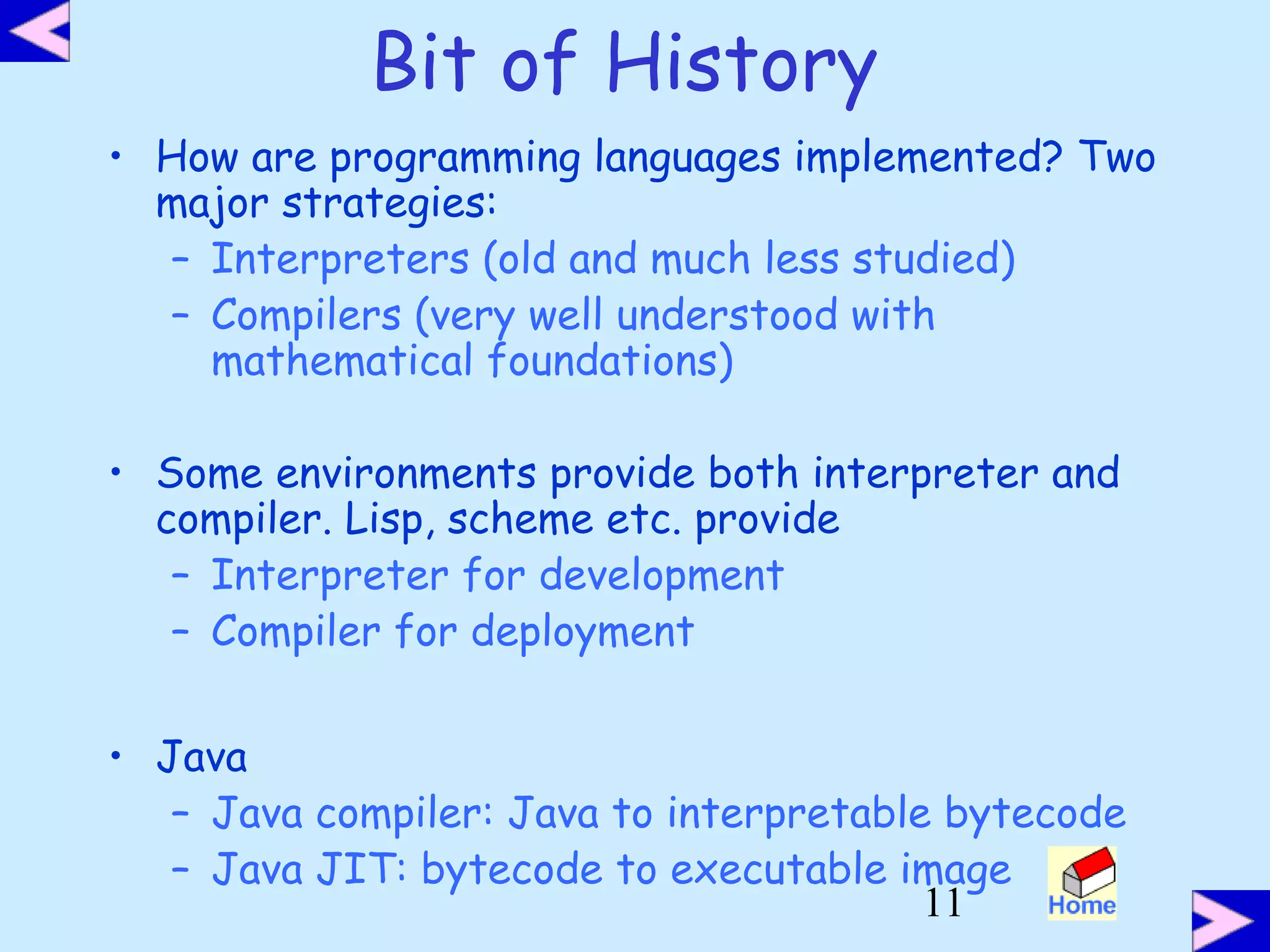 11
Bit of History
• How are programming languages implemented? Two
major strategies:
– Interpreters (old and much less studied)
– Compilers (very well understood with
mathematical foundations)
• Some environments provide both interpreter and
compiler. Lisp, scheme etc. provide
– Interpreter for development
– Compiler for deployment
• Java
– Java compiler: Java to interpretable bytecode
– Java JIT: bytecode to executable image
 