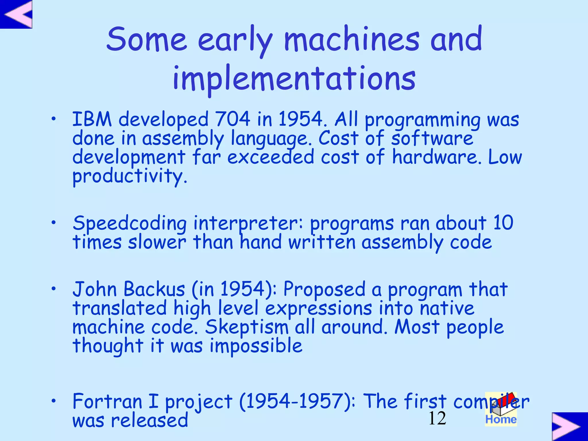 12
Some early machines and
implementations
• IBM developed 704 in 1954. All programming was
done in assembly language. Cost of software
development far exceeded cost of hardware. Low
productivity.
• Speedcoding interpreter: programs ran about 10
times slower than hand written assembly code
• John Backus (in 1954): Proposed a program that
translated high level expressions into native
machine code. Skeptism all around. Most people
thought it was impossible
• Fortran I project (1954-1957): The first compiler
was released
 