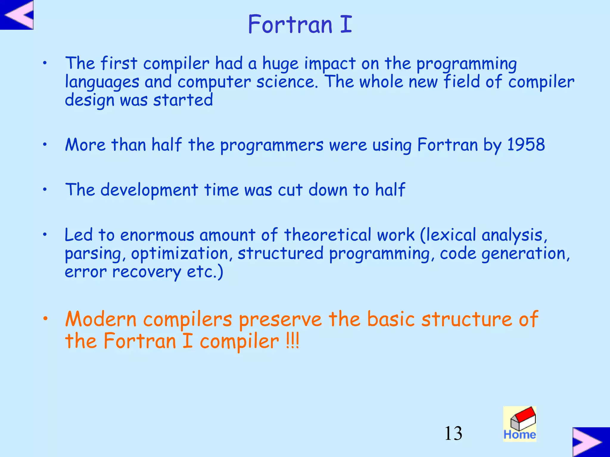 13
Fortran I
• The first compiler had a huge impact on the programming
languages and computer science. The whole new field of compiler
design was started
• More than half the programmers were using Fortran by 1958
• The development time was cut down to half
• Led to enormous amount of theoretical work (lexical analysis,
parsing, optimization, structured programming, code generation,
error recovery etc.)
• Modern compilers preserve the basic structure of
the Fortran I compiler !!!
 