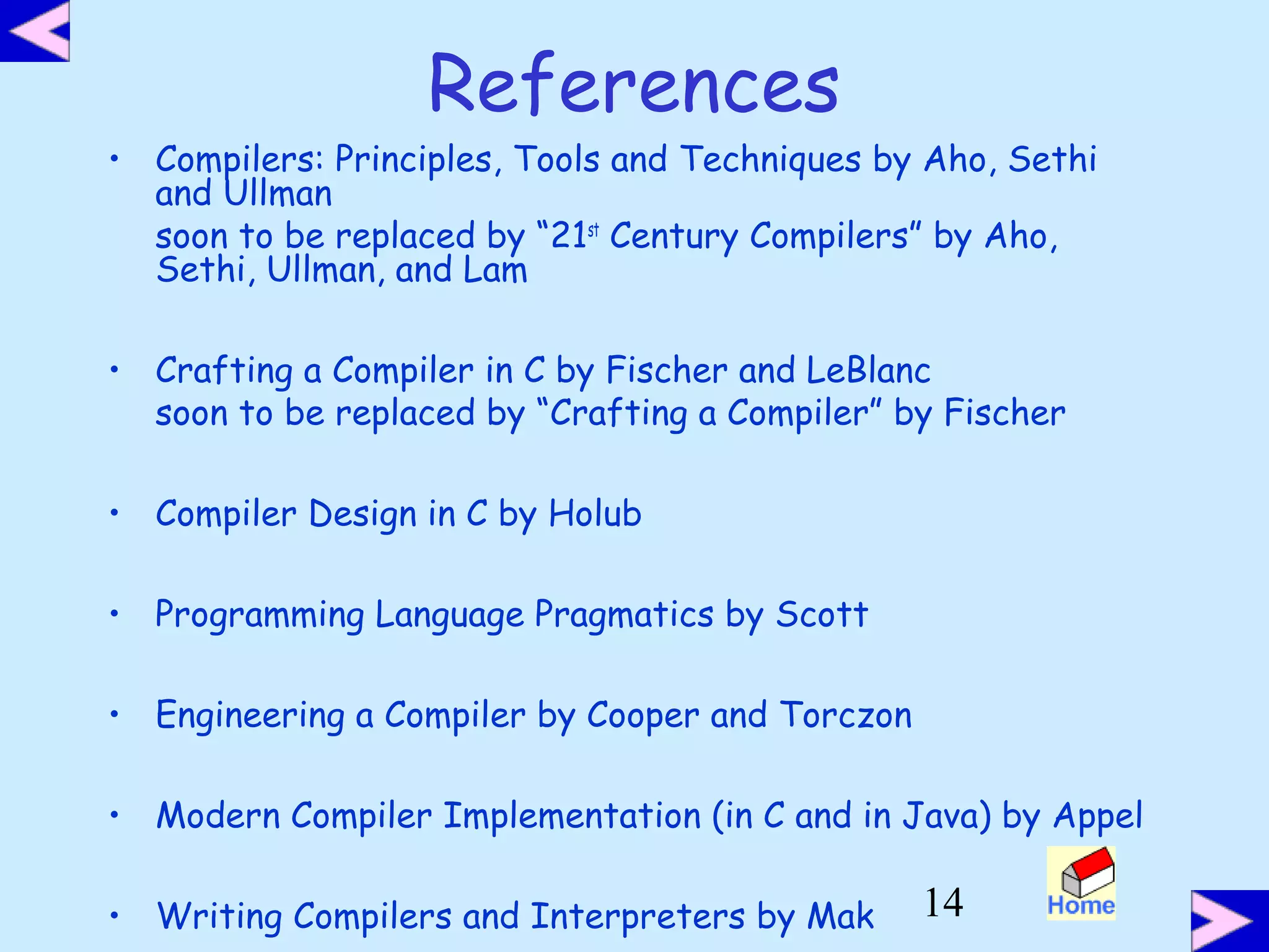 14
References
• Compilers: Principles, Tools and Techniques by Aho, Sethi
and Ullman
soon to be replaced by “21st
Century Compilers” by Aho,
Sethi, Ullman, and Lam
• Crafting a Compiler in C by Fischer and LeBlanc
soon to be replaced by “Crafting a Compiler” by Fischer
• Compiler Design in C by Holub
• Programming Language Pragmatics by Scott
• Engineering a Compiler by Cooper and Torczon
• Modern Compiler Implementation (in C and in Java) by Appel
• Writing Compilers and Interpreters by Mak
 