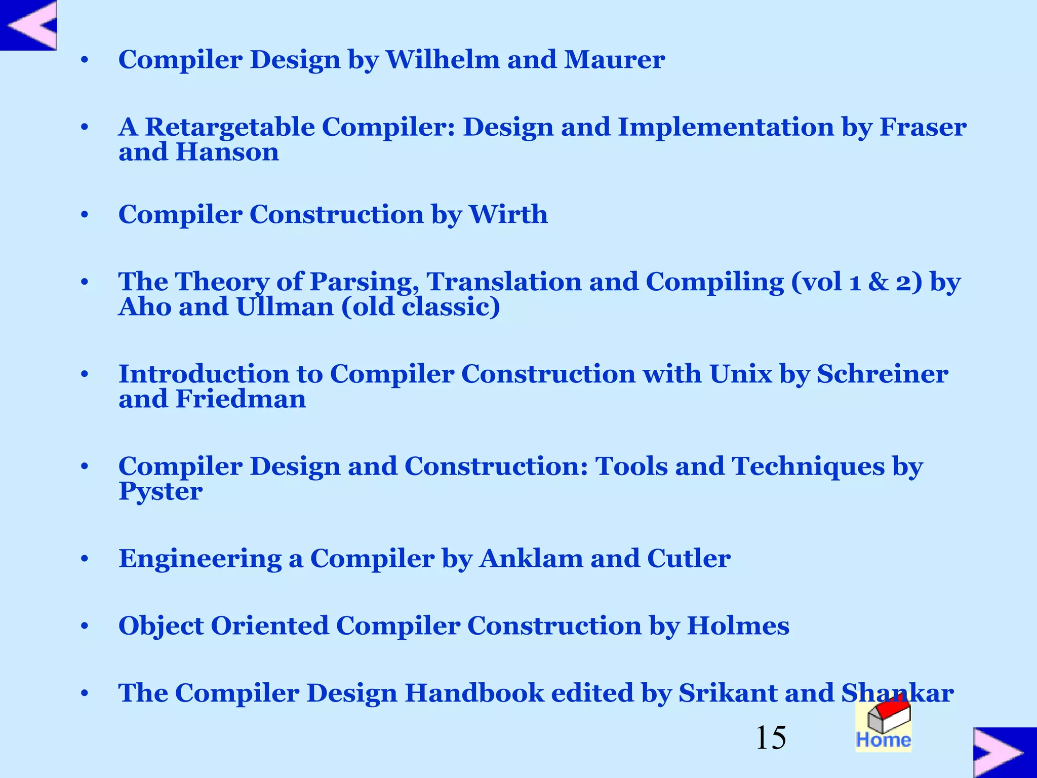 15
• Compiler Design by Wilhelm and Maurer
• A Retargetable Compiler: Design and Implementation by Fraser
and Hanson
• Compiler Construction by Wirth
• The Theory of Parsing, Translation and Compiling (vol 1 & 2) by
Aho and Ullman (old classic)
• Introduction to Compiler Construction with Unix by Schreiner
and Friedman
• Compiler Design and Construction: Tools and Techniques by
Pyster
• Engineering a Compiler by Anklam and Cutler
• Object Oriented Compiler Construction by Holmes
• The Compiler Design Handbook edited by Srikant and Shankar
 