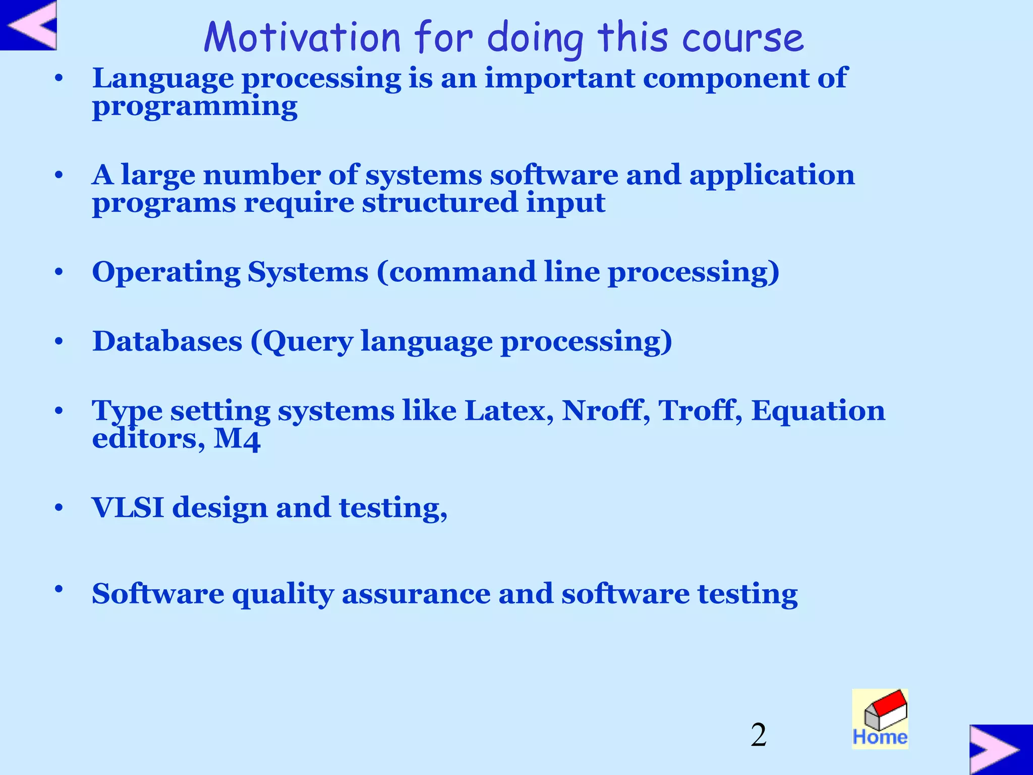 2
Motivation for doing this course
• Language processing is an important component of
programming
• A large number of systems software and application
programs require structured input
• Operating Systems (command line processing)
• Databases (Query language processing)
• Type setting systems like Latex, Nroff, Troff, Equation
editors, M4
• VLSI design and testing,
• Software quality assurance and software testing
 