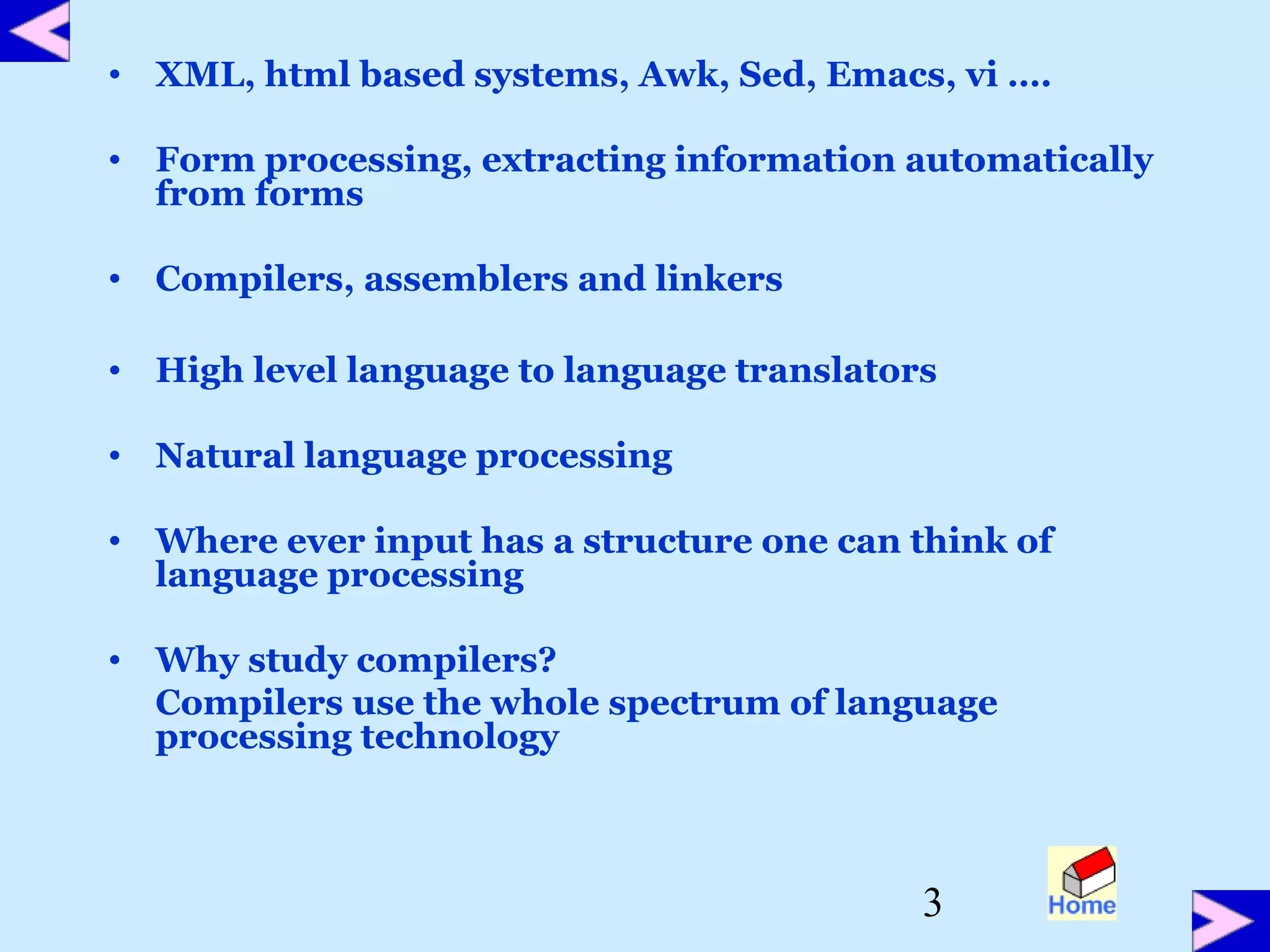 3
• XML, html based systems, Awk, Sed, Emacs, vi ….
• Form processing, extracting information automatically
from forms
• Compilers, assemblers and linkers
• High level language to language translators
• Natural language processing
• Where ever input has a structure one can think of
language processing
• Why study compilers?
Compilers use the whole spectrum of language
processing technology
 