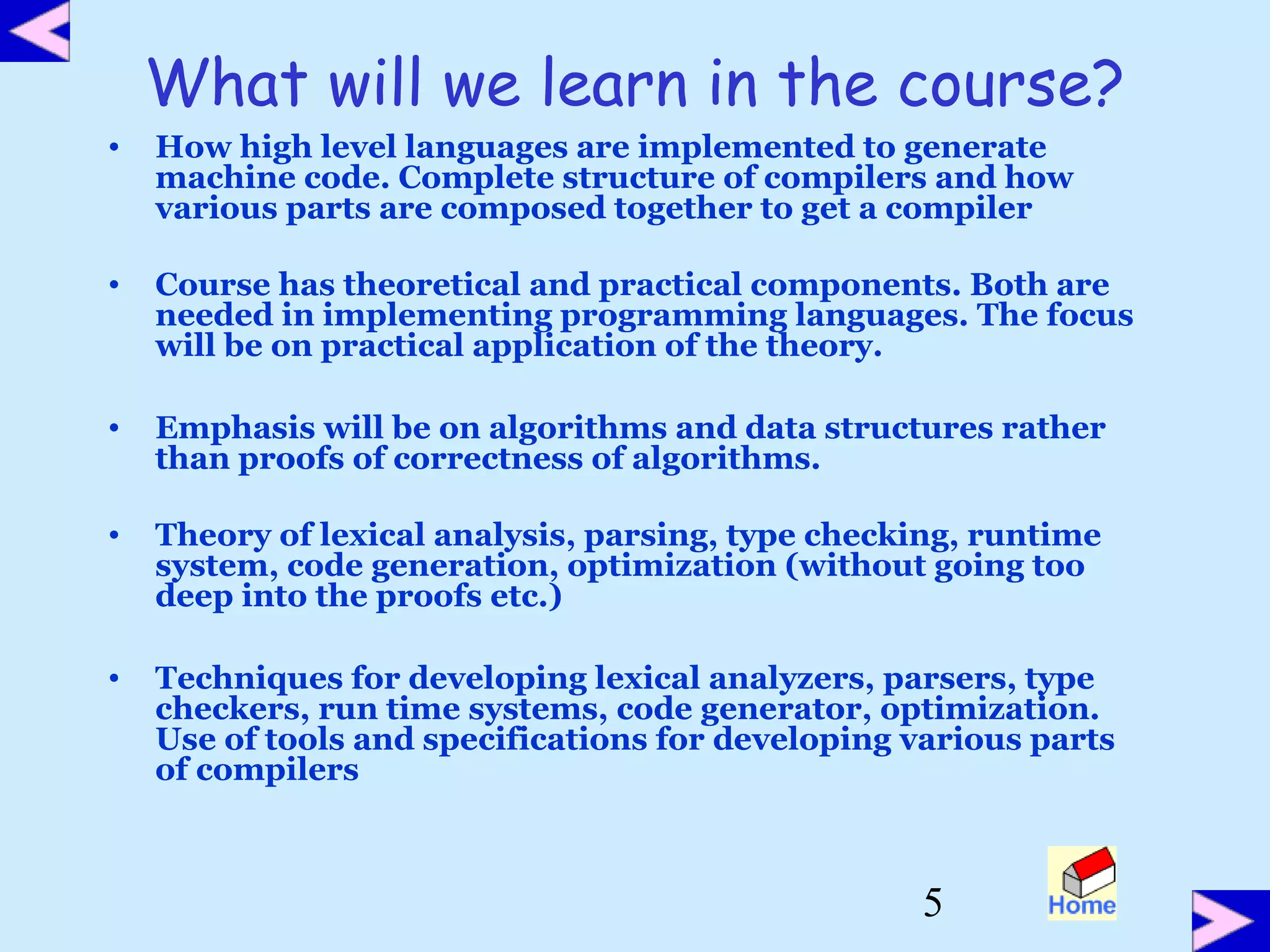5
What will we learn in the course?
• How high level languages are implemented to generate
machine code. Complete structure of compilers and how
various parts are composed together to get a compiler
• Course has theoretical and practical components. Both are
needed in implementing programming languages. The focus
will be on practical application of the theory.
• Emphasis will be on algorithms and data structures rather
than proofs of correctness of algorithms.
• Theory of lexical analysis, parsing, type checking, runtime
system, code generation, optimization (without going too
deep into the proofs etc.)
• Techniques for developing lexical analyzers, parsers, type
checkers, run time systems, code generator, optimization.
Use of tools and specifications for developing various parts
of compilers
 