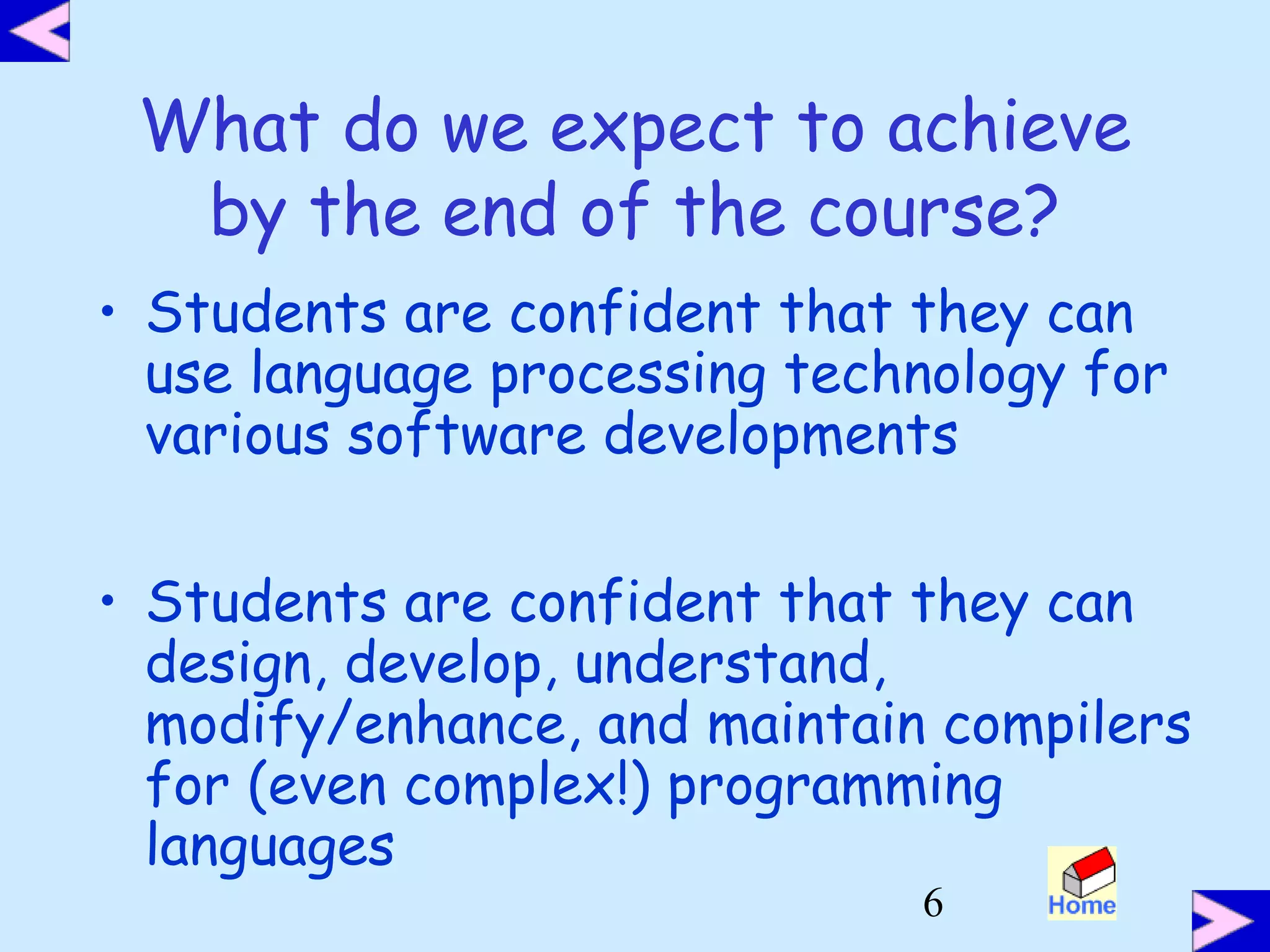 6
What do we expect to achieve
by the end of the course?
• Students are confident that they can
use language processing technology for
various software developments
• Students are confident that they can
design, develop, understand,
modify/enhance, and maintain compilers
for (even complex!) programming
languages
 