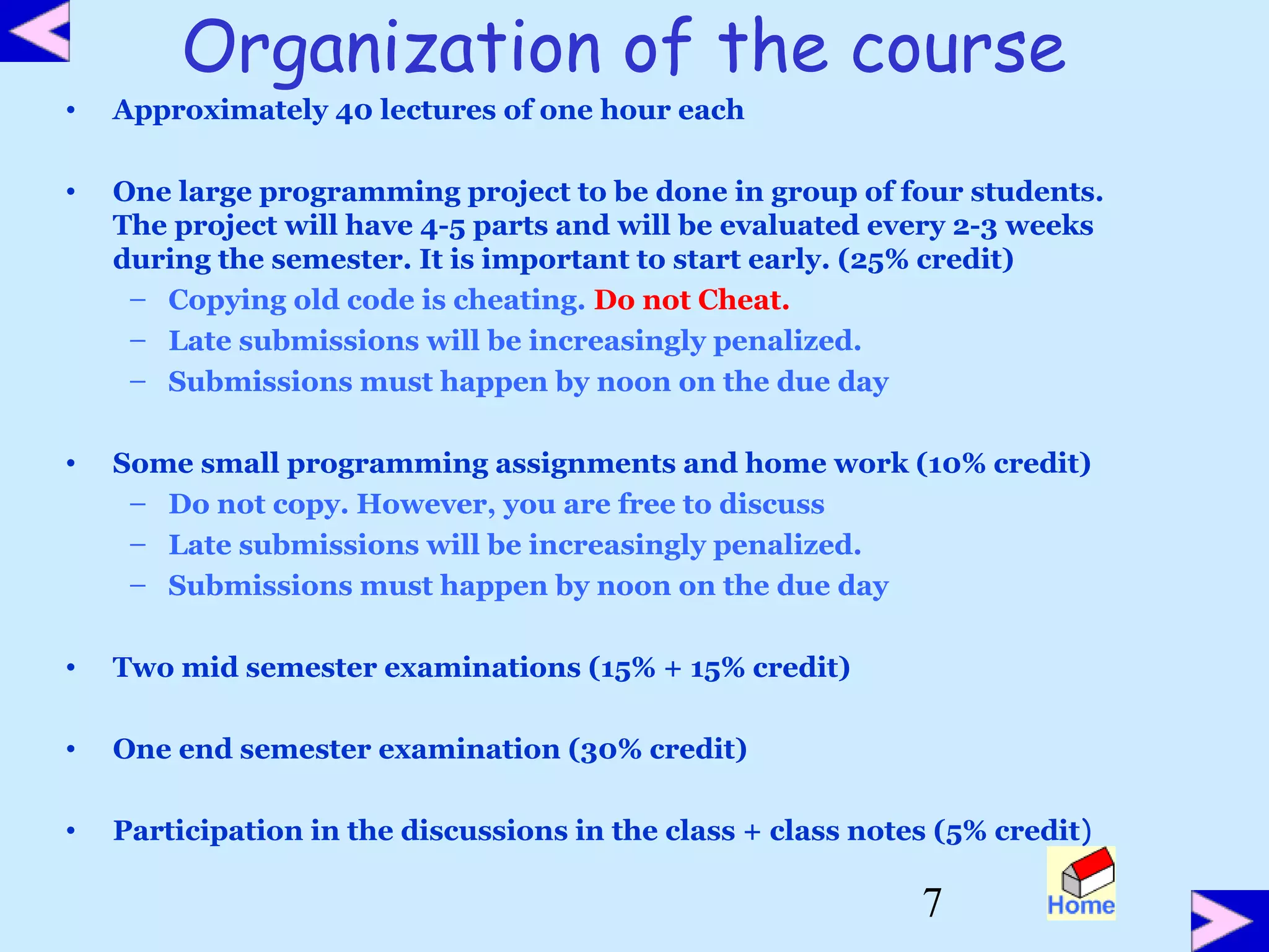 7
Organization of the course
• Approximately 40 lectures of one hour each
• One large programming project to be done in group of four students.
The project will have 4-5 parts and will be evaluated every 2-3 weeks
during the semester. It is important to start early. (25% credit)
– Copying old code is cheating. Do not Cheat.
– Late submissions will be increasingly penalized.
– Submissions must happen by noon on the due day
• Some small programming assignments and home work (10% credit)
– Do not copy. However, you are free to discuss
– Late submissions will be increasingly penalized.
– Submissions must happen by noon on the due day
• Two mid semester examinations (15% + 15% credit)
• One end semester examination (30% credit)
• Participation in the discussions in the class + class notes (5% credit)
 