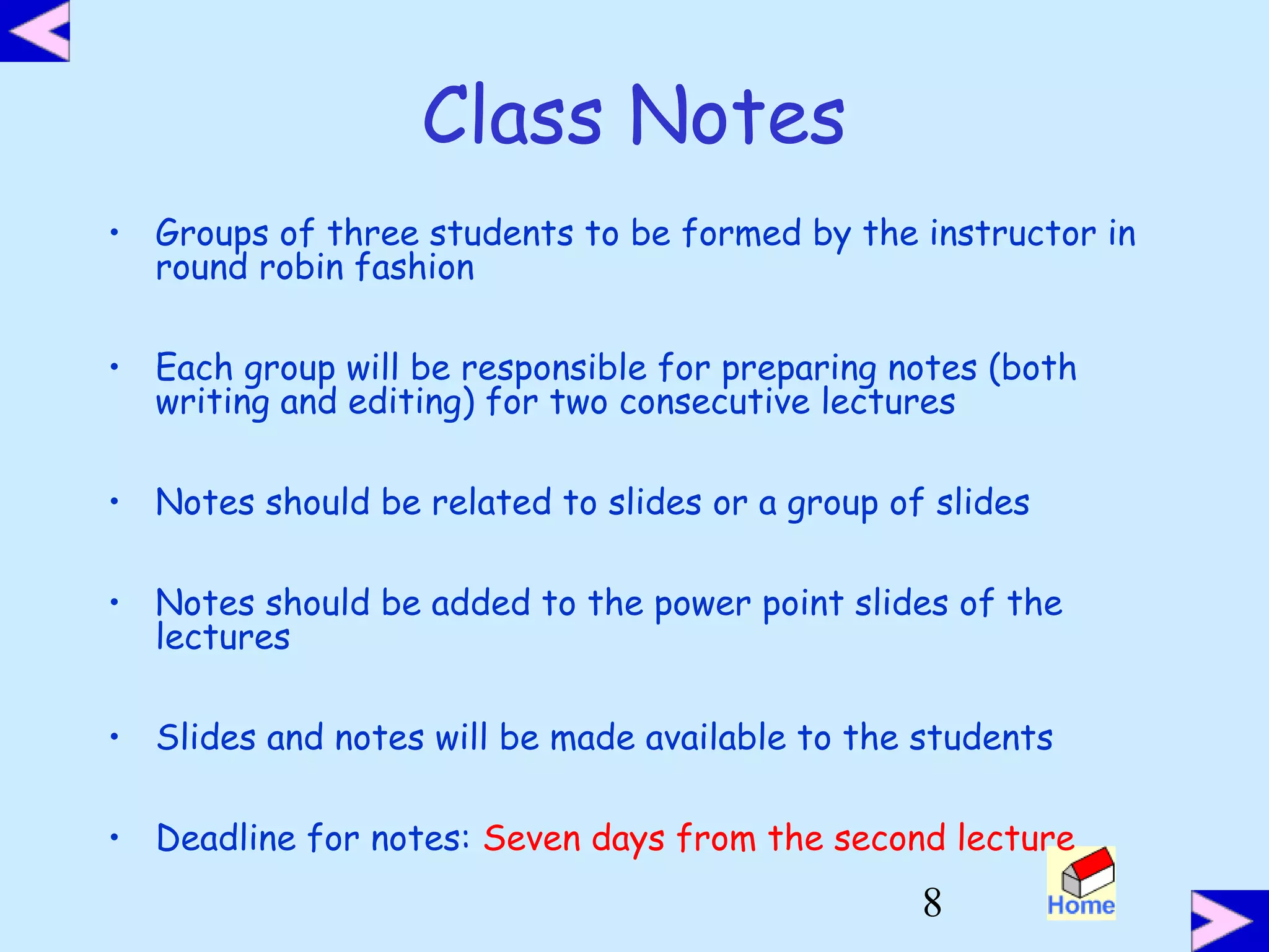 8
Class Notes
• Groups of three students to be formed by the instructor in
round robin fashion
• Each group will be responsible for preparing notes (both
writing and editing) for two consecutive lectures
• Notes should be related to slides or a group of slides
• Notes should be added to the power point slides of the
lectures
• Slides and notes will be made available to the students
• Deadline for notes: Seven days from the second lecture
 