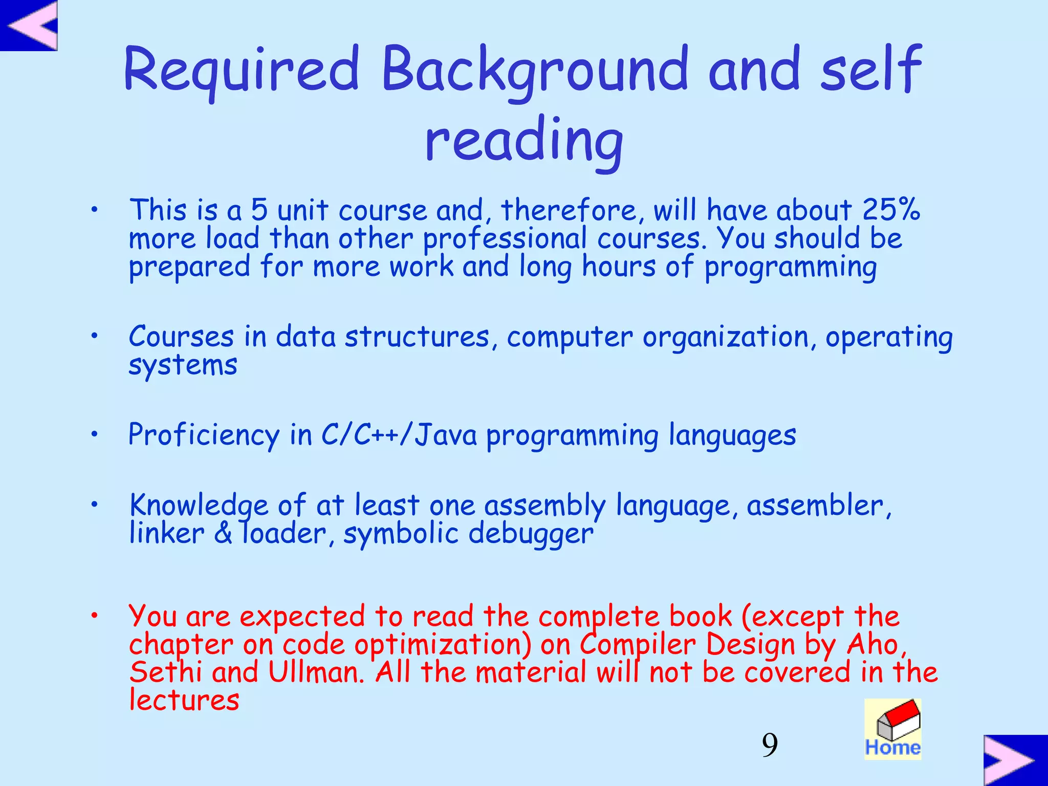 9
Required Background and self
reading
• This is a 5 unit course and, therefore, will have about 25%
more load than other professional courses. You should be
prepared for more work and long hours of programming
• Courses in data structures, computer organization, operating
systems
• Proficiency in C/C++/Java programming languages
• Knowledge of at least one assembly language, assembler,
linker & loader, symbolic debugger
• You are expected to read the complete book (except the
chapter on code optimization) on Compiler Design by Aho,
Sethi and Ullman. All the material will not be covered in the
lectures
 