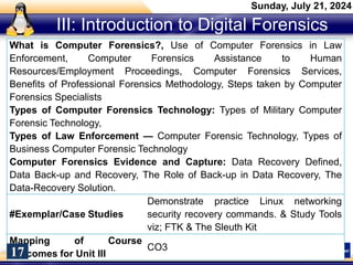 III: Introduction to Digital Forensics
What is Computer Forensics?, Use of Computer Forensics in Law
Enforcement, Computer Forensics Assistance to Human
Resources/Employment Proceedings, Computer Forensics Services,
Benefits of Professional Forensics Methodology, Steps taken by Computer
Forensics Specialists
Types of Computer Forensics Technology: Types of Military Computer
Forensic Technology,
Types of Law Enforcement — Computer Forensic Technology, Types of
Business Computer Forensic Technology
Computer Forensics Evidence and Capture: Data Recovery Defined,
Data Back-up and Recovery, The Role of Back-up in Data Recovery, The
Data-Recovery Solution.
#Exemplar/Case Studies
Demonstrate practice Linux networking
security recovery commands. & Study Tools
viz; FTK & The Sleuth Kit
Mapping of Course
Outcomes for Unit III
CO3
Sunday, July 21, 2024
17
 