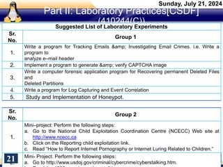 Part II: Laboratory Practices[CSDF]
(410244(C))
Suggested List of Laboratory Experiments
Sr.
No.
Group 1
1.
Write a program for Tracking Emails &amp; Investigating Email Crimes. i.e. Write a
program to
analyze e–mail header
2. Implement a program to generate &amp; verify CAPTCHA image
3.
Write a computer forensic application program for Recovering permanent Deleted Files
and
Deleted Partitions
4. Write a program for Log Capturing and Event Correlation
5. Study and Implementation of Honeypot.
Sr.
No.
Group 2
1.
Mini–project: Perform the following steps:
a. Go to the National Child Exploitation Coordination Centre (NCECC) Web site at
http://www.ncecc.ca
b. Click on the Reporting child exploitation link.
c. Read “How to Report Internet Pornography or Internet Luring Related to Children.”
2.
Mini- Project: Perform the following steps:
a. Go to http://www.usdoj.gov/criminal/cybercrime/cyberstalking.htm.
Sunday, July 21, 2024
21
 