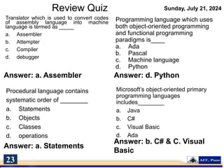 Review Quiz Sunday, July 21, 2024
Translator which is used to convert codes
of assembly language into machine
language is termed as _____
a. Assembler
b. Attempter
c. Compiler
d. debugger
Programming language which uses
both object-oriented programming
and functional programming
paradigms is____
a. Ada
b. Pascal
c. Machine language
d. Python
Answer: a. Assembler
Procedural language contains
systematic order of ________
a. Statements
b. Objects
c. Classes
d. operations
Answer: d. Python
Microsoft’s object-oriented primary
programming languages
includes________
a. Java
b. C#
c. Visual Basic
d. Ada
23
Answer: a. Statements
Answer: b. C# & C. Visual
Basic
 