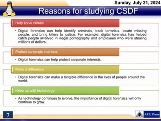 Reasons for studying CSDF
Sunday, July 21, 2024
7
• Digital forensics can help identify criminals, track terrorists, locate missing
people, and bring killers to justice. For example, digital forensics has helped
catch people involved in illegal pornography and employees who were stealing
millions of dollars.
Help solve crimes
• Digital forensics can help protect corporate interests.
Protect corporate interests
• Digital forensics can make a tangible difference in the lives of people around the
world.
Make a difference
• As technology continues to evolve, the importance of digital forensics will only
continue to grow.
Keep up with technology
 