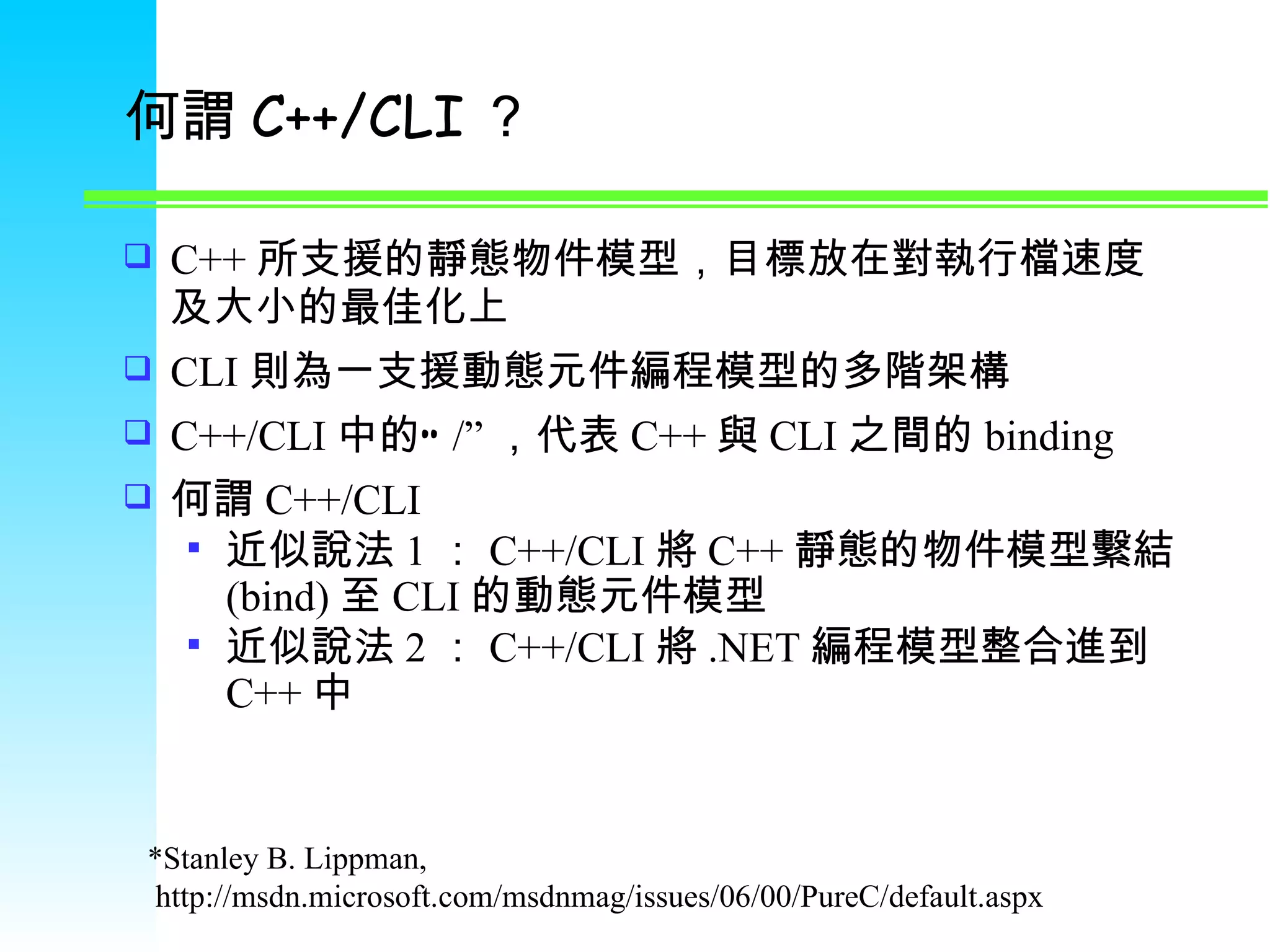 何謂 C++/CLI ？ C++ 所支援的靜態物件模型，目標放在對執行檔速度及大小的最佳化上 CLI 則為一支援動態元件編程模型的多階架構 C++/CLI 中的” /” ，代表 C++ 與 CLI 之間的 binding 何謂 C++/CLI 近似說法 1 ： C++/CLI 將 C++ 靜態的物件模型繫結 (bind) 至 CLI 的動態元件模型 近似說法 2 ： C++/CLI 將 .NET 編程模型整合進到 C++ 中 * Stanley B. Lippman , http://msdn.microsoft.com/msdnmag/issues/06/00/PureC/default.aspx 