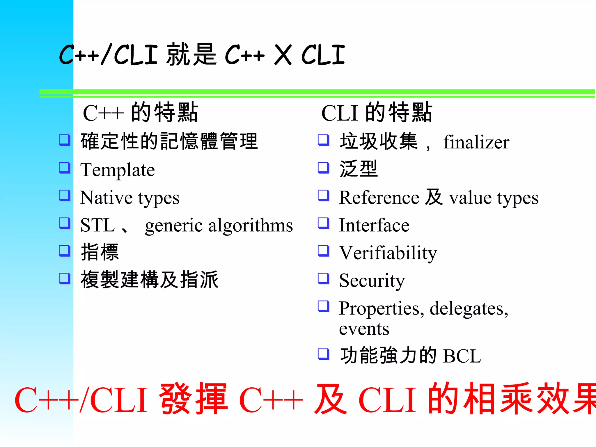 C++/CLI 就是 C++ X CLI 確定性的記憶體管理 Template Native types STL 、 generic algorithms 指標 複製建構及指派 垃圾收集， finalizer 泛型 Reference 及 value types Interface Verifiability Security Properties, delegates, events 功能強力的 BCL C++ 的特點 CLI 的特點 C++/CLI 發揮 C++ 及 CLI 的相乘效果 