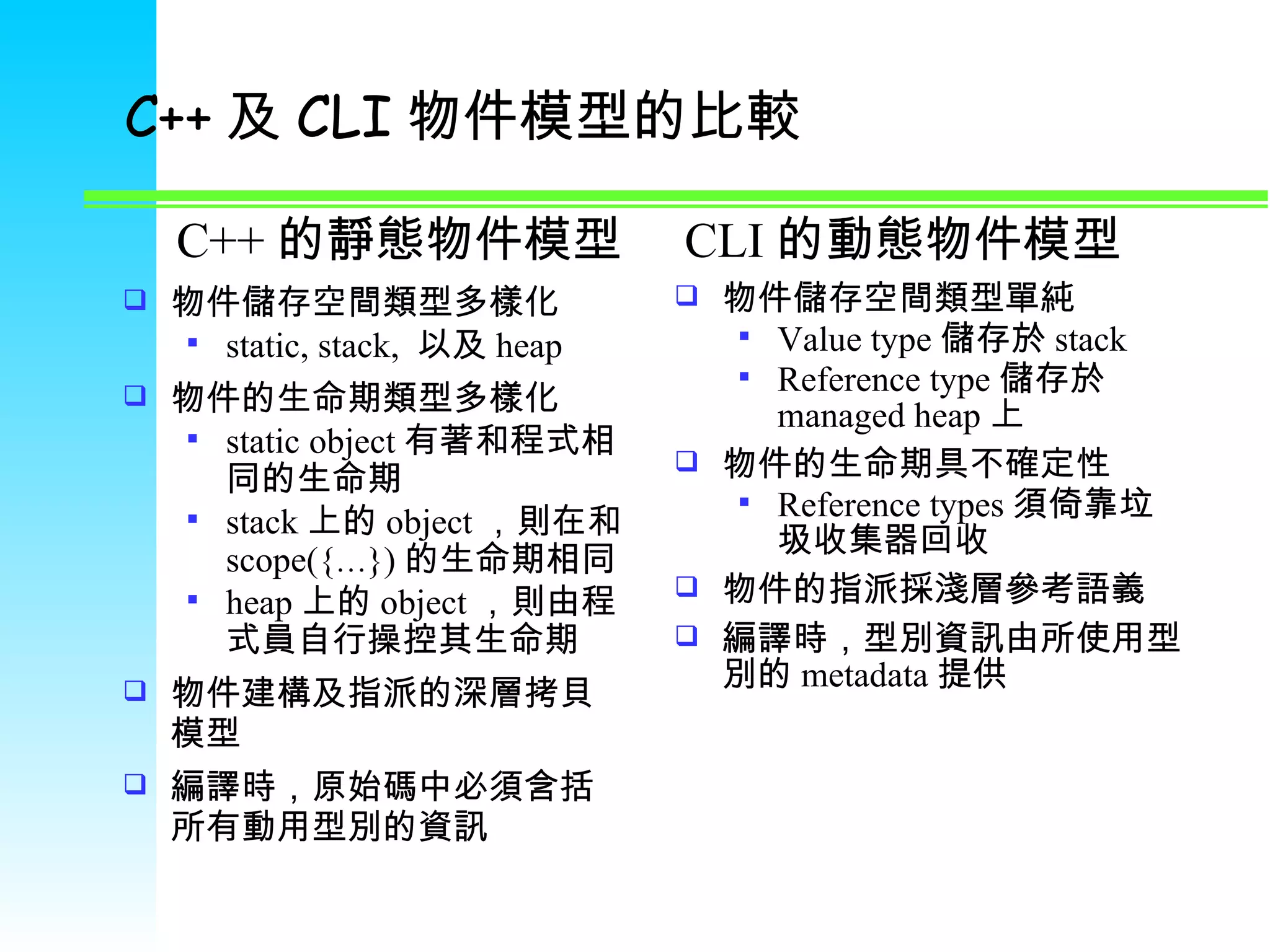 C++ 及 CLI 物件模型的比較 物件儲存空間類型多樣化 static, stack,  以及 heap 物件的生命期類型多樣化 static object 有著和程式相同的生命期 stack 上的 object ，則在和 scope({ … }) 的生命期相同 heap 上的 object ，則由程式員自行操控其生命期 物件建構及指派的深層拷貝模型 編譯時，原始碼中必須含括所有動用型別的資訊 物件儲存空間類型單純 Value type 儲存於 stack Reference type 儲存於 managed heap 上 物件的生命期具不確定性 Reference types 須倚靠垃圾收集器回收 物件的指派採淺層參考語義 編譯時，型別資訊由所使用型別的 metadata 提供 C++ 的靜態物件模型 CLI 的動態物件模型 