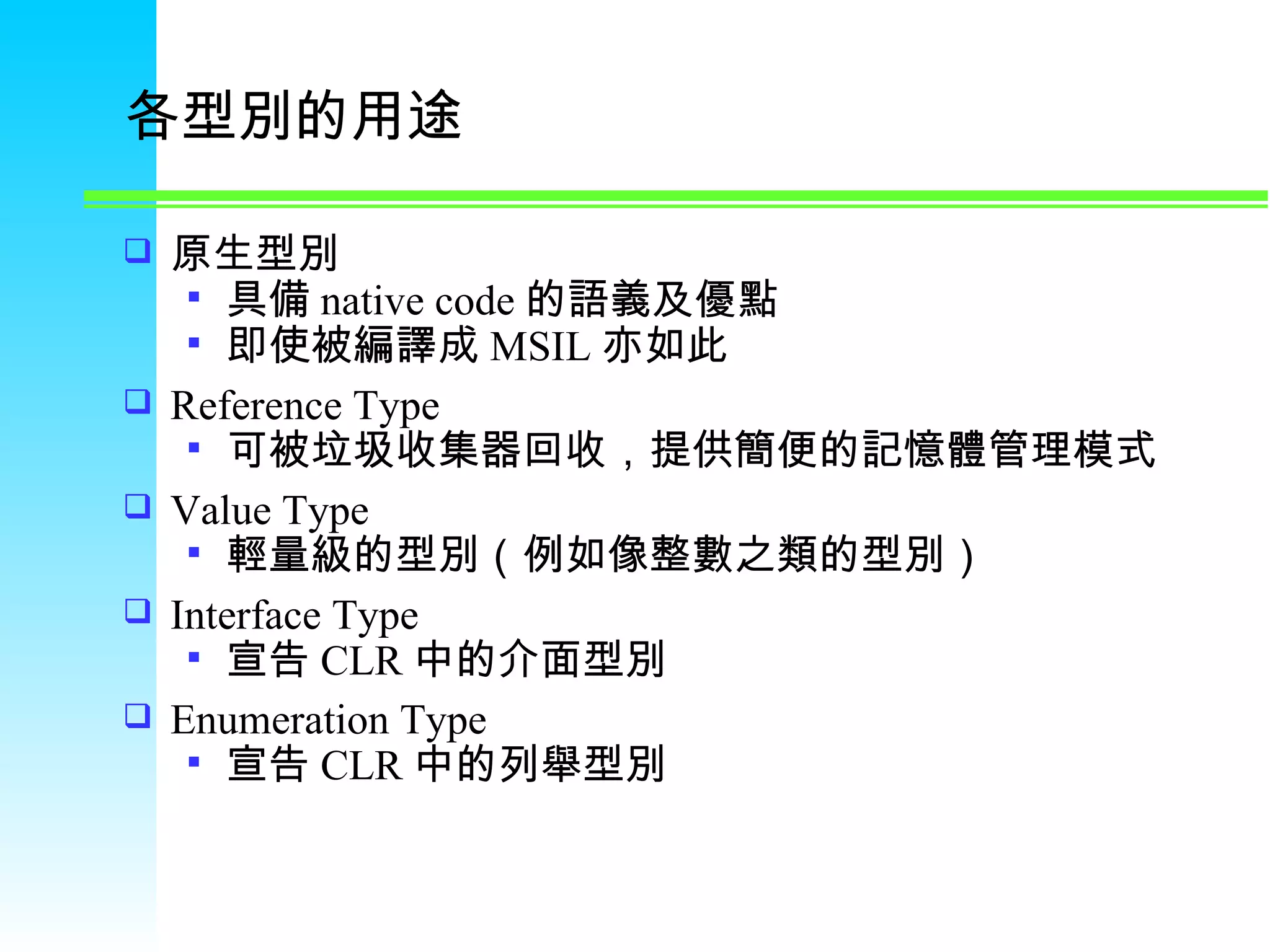 各型別的用途 原生型別 具備 native code 的語義及優點 即使被編譯成 MSIL 亦如此 Reference Type 可被垃圾收集器回收，提供簡便的記憶體管理模式 Value Type 輕量級的型別（例如像整數之類的型別） Interface Type 宣告 CLR 中的介面型別 Enumeration Type 宣告 CLR 中的列舉型別 