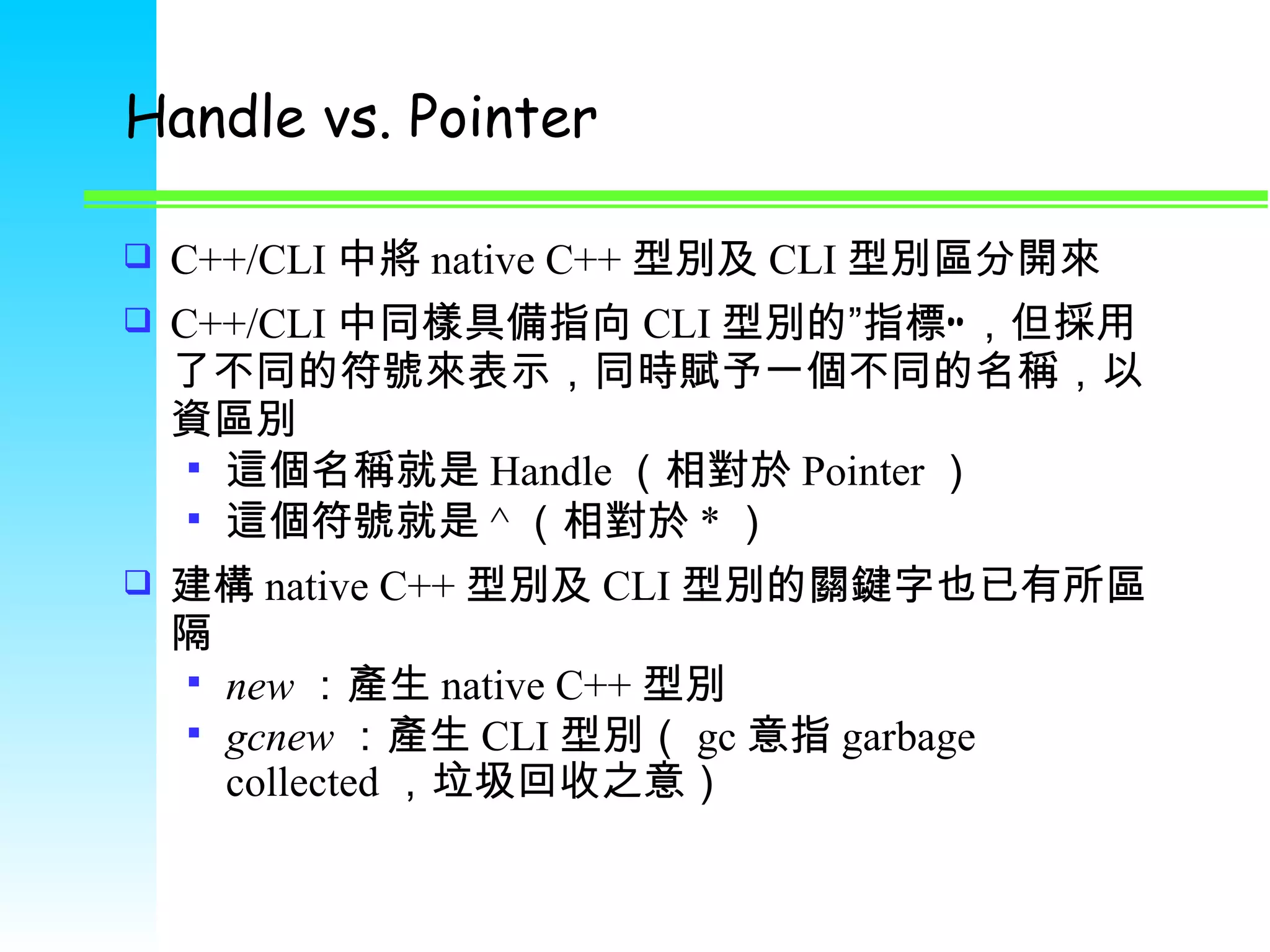 Handle vs. Pointer C++/CLI 中將 native C++ 型別及 CLI 型別區分開來 C++/CLI 中同樣具備指向 CLI 型別的 ” 指標”，但採用了不同的符號來表示，同時賦予一個不同的名稱，以資區別 這個名稱就是 Handle （相對於 Pointer ） 這個符號就是 ^ （相對於 * ） 建構 native C++ 型別及 CLI 型別的關鍵字也已有所區隔 new ：產生 native C++ 型別 gcnew ：產生 CLI 型別（ gc 意指 garbage collected ，垃圾回收之意） 
