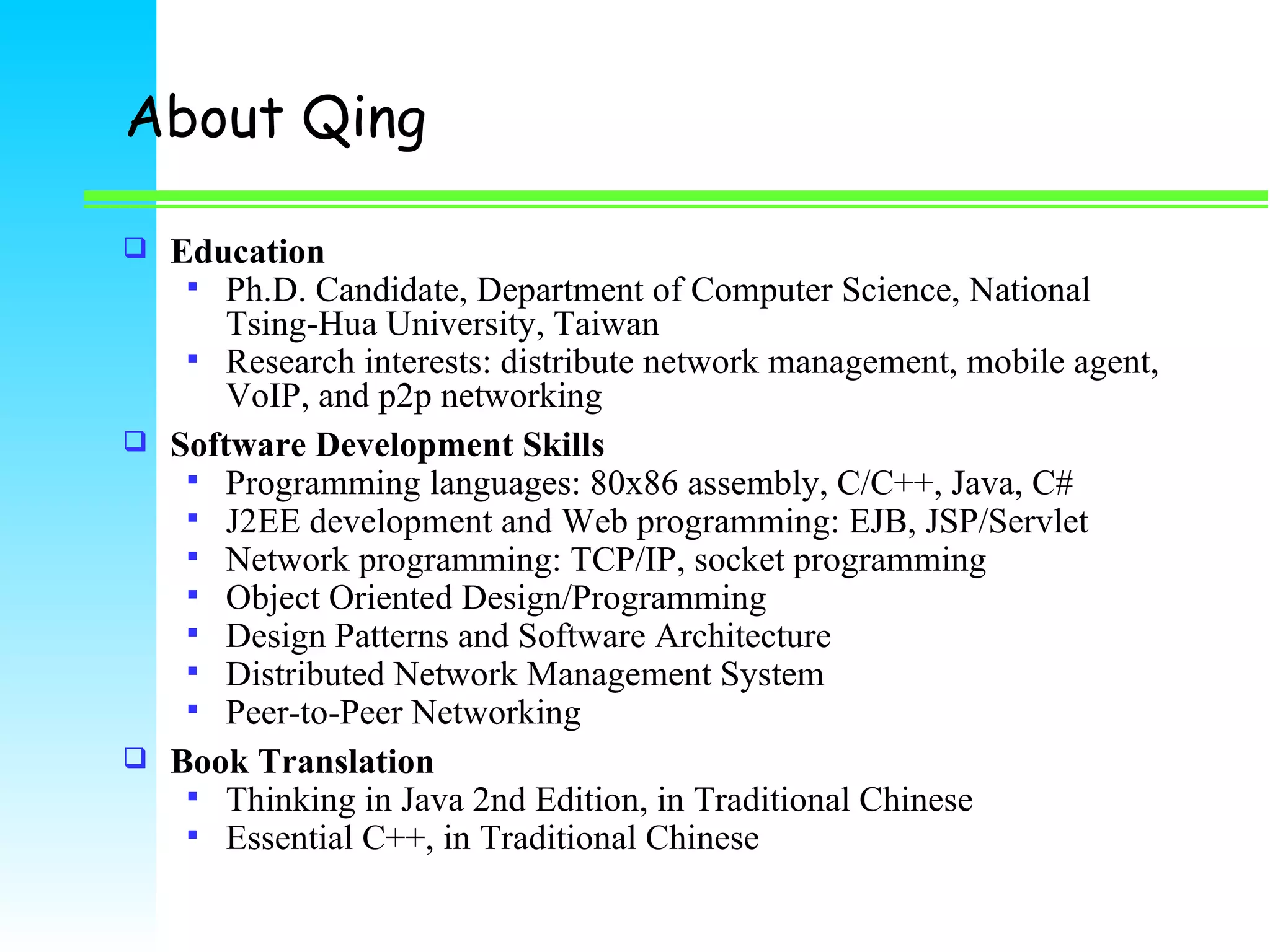 About Qing Education Ph.D. Candidate, Department of Computer Science, National Tsing-Hua University, Taiwan Research interests: distribute network management, mobile agent, VoIP, and p2p networking Software Development Skills Programming languages: 80x86 assembly, C/C++, Java, C# J2EE development and Web programming: EJB, JSP/Servlet Network programming: TCP/IP, socket programming Object Oriented Design/Programming Design Patterns and Software Architecture  Distributed Network Management System Peer-to-Peer Networking Book Translation Thinking in Java 2nd Edition, in Traditional Chinese Essential C++, in Traditional Chinese 