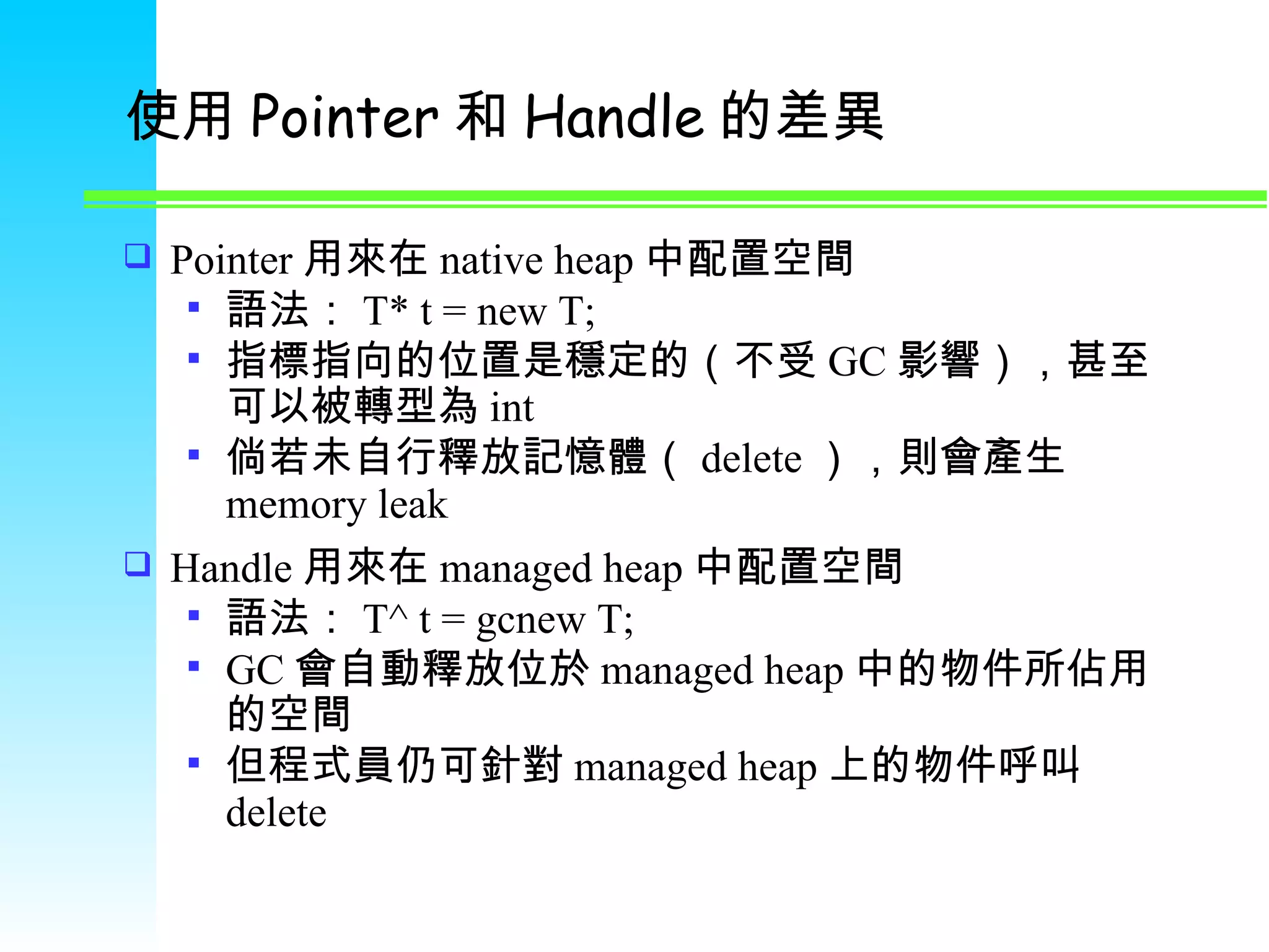 使用 Pointer 和 Handle 的差異 Pointer 用來在 native heap 中配置空間 語法： T* t = new T; 指標指向的位置是穩定的（不受 GC 影響），甚至可以被轉型為 int 倘若未自行釋放記憶體（ delete ），則會產生 memory leak Handle 用來在 managed heap 中配置空間 語法： T^ t = gcnew T;  GC 會自動釋放位於 managed heap 中的物件所佔用的空間 但程式員仍可針對 managed heap 上的物件呼叫 delete 