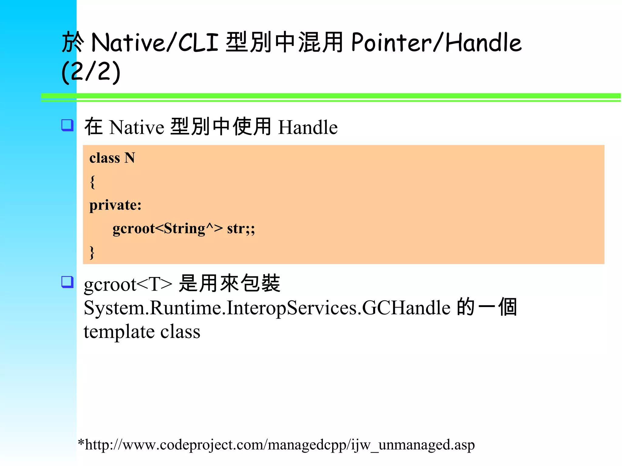 於 Native/CLI 型別中混用 Pointer/Handle (2/2) 在 Native 型別中使用 Handle gcroot<T> 是用來包裝 System.Runtime.InteropServices.GCHandle 的一個 template class *http://www.codeproject.com/managedcpp/ijw_unmanaged.asp class N { private: gcroot<String^> str;; } 