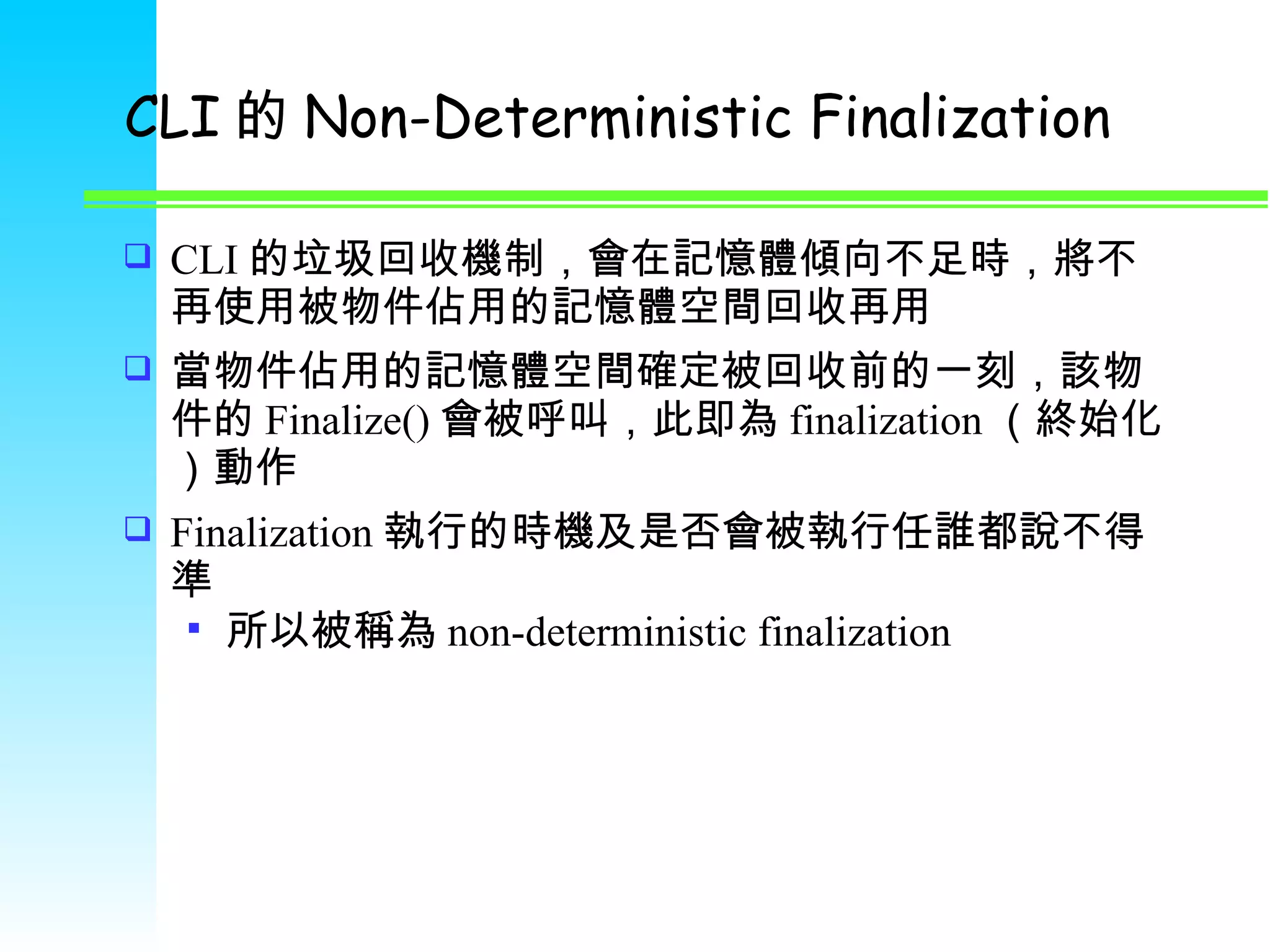 CLI 的 Non-Deterministic Finalization CLI 的垃圾回收機制，會在記憶體傾向不足時，將不再使用被物件佔用的記憶體空間回收再用 當物件佔用的記憶體空間確定被回收前的一刻，該物件的 Finalize() 會被呼叫，此即為 finalization （終始化）動作 Finalization 執行的時機及是否會被執行任誰都說不得準 所以被稱為 non-deterministic finalization 