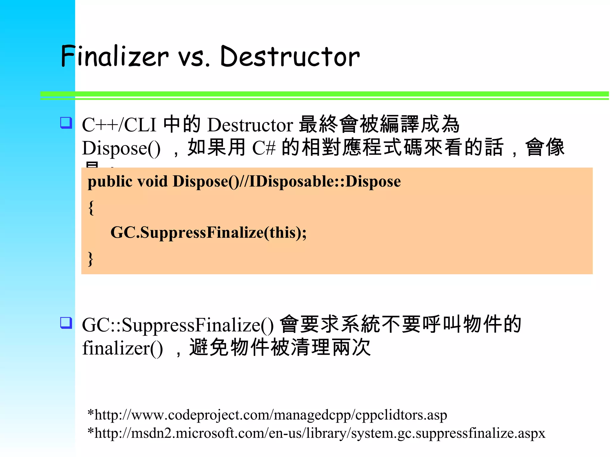 Finalizer vs. Destructor C++/CLI 中的 Destructor 最終會被編譯成為 Dispose() ，如果用 C# 的相對應程式碼來看的話，會像是： GC::SuppressFinalize() 會要求系統不要呼叫物件的 finalizer() ，避免物件被清理兩次 public void Dispose()//IDisposable::Dispose { GC.SuppressFinalize(this); } *http://www.codeproject.com/managedcpp/cppclidtors.asp *http://msdn2.microsoft.com/en-us/library/system.gc.suppressfinalize.aspx 