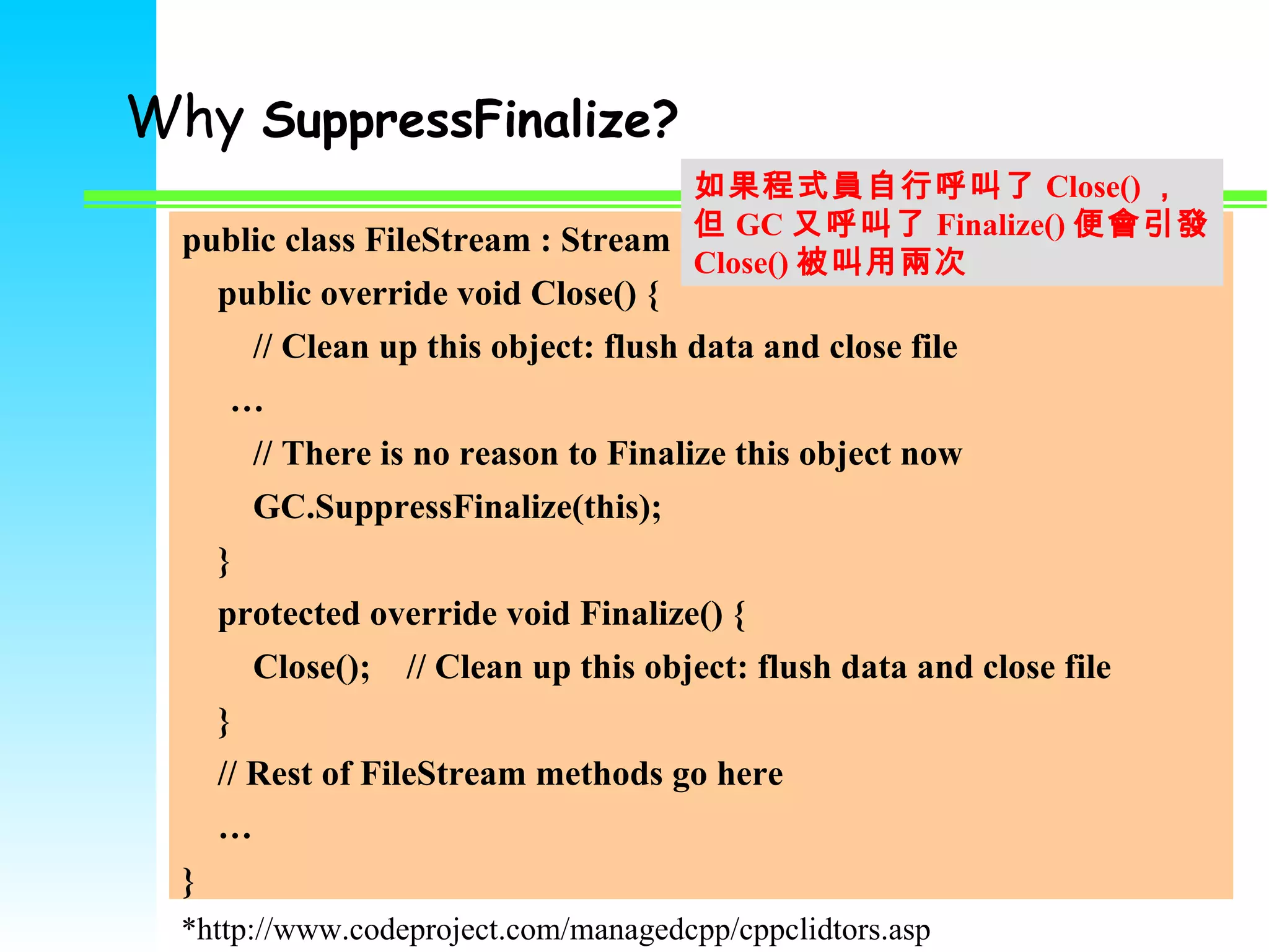 Why  SuppressFinalize?   public class FileStream : Stream { public override void Close() { // Clean up this object: flush data and close file  … // There is no reason to Finalize this object now GC.SuppressFinalize(this); } protected override void Finalize() { Close();  // Clean up this object: flush data and close file } // Rest of FileStream methods go here … } *http://www.codeproject.com/managedcpp/cppclidtors.asp 如果程式員自行呼叫了 Close() ， 但 GC 又呼叫了 Finalize() 便會引發 Close() 被叫用兩次 