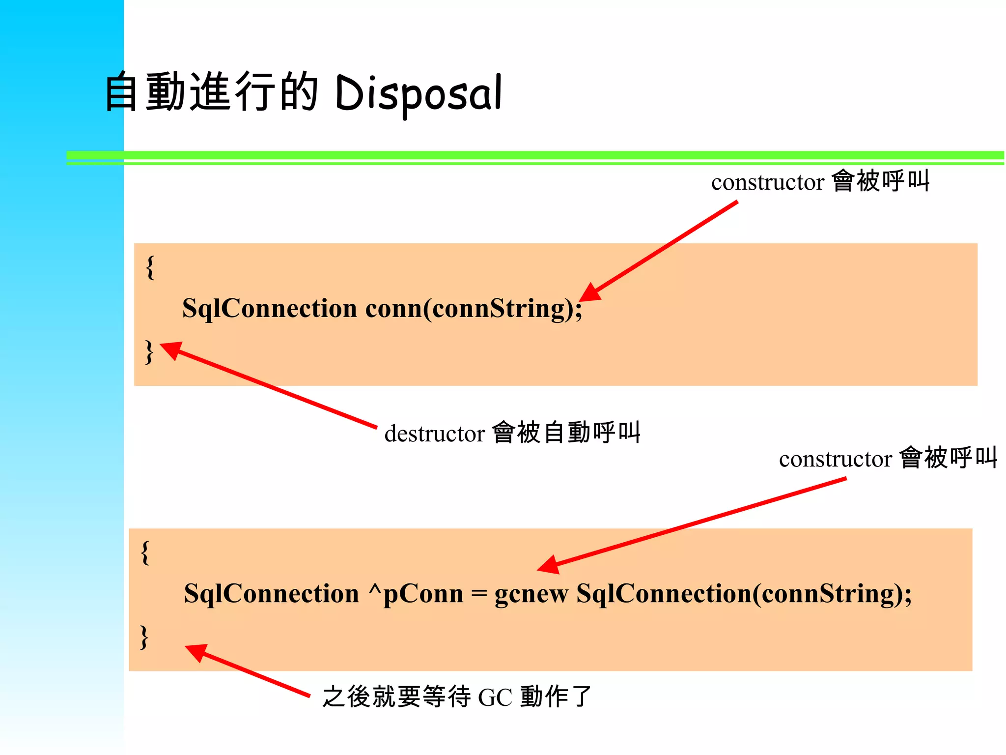 自動進行的 Disposal { SqlConnection conn(connString); } constructor 會被呼叫 destructor 會被自動呼叫 {   SqlConnection ^pConn = gcnew SqlConnection(connString); } constructor 會被呼叫 之後就要等待 GC 動作了 