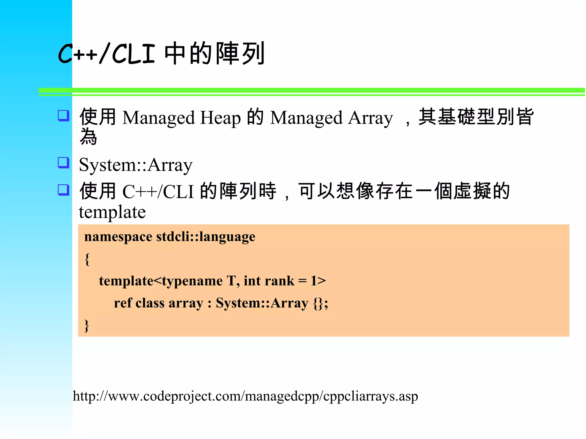 C++/CLI 中的陣列 使用 Managed Heap 的 Managed Array ，其基礎型別皆為 System::Array 使用 C++/CLI 的陣列時，可以想像存在一個虛擬的 template http://www.codeproject.com/managedcpp/cppcliarrays.asp namespace stdcli::language { template<typename T, int rank = 1> ref class array : System::Array {}; } 