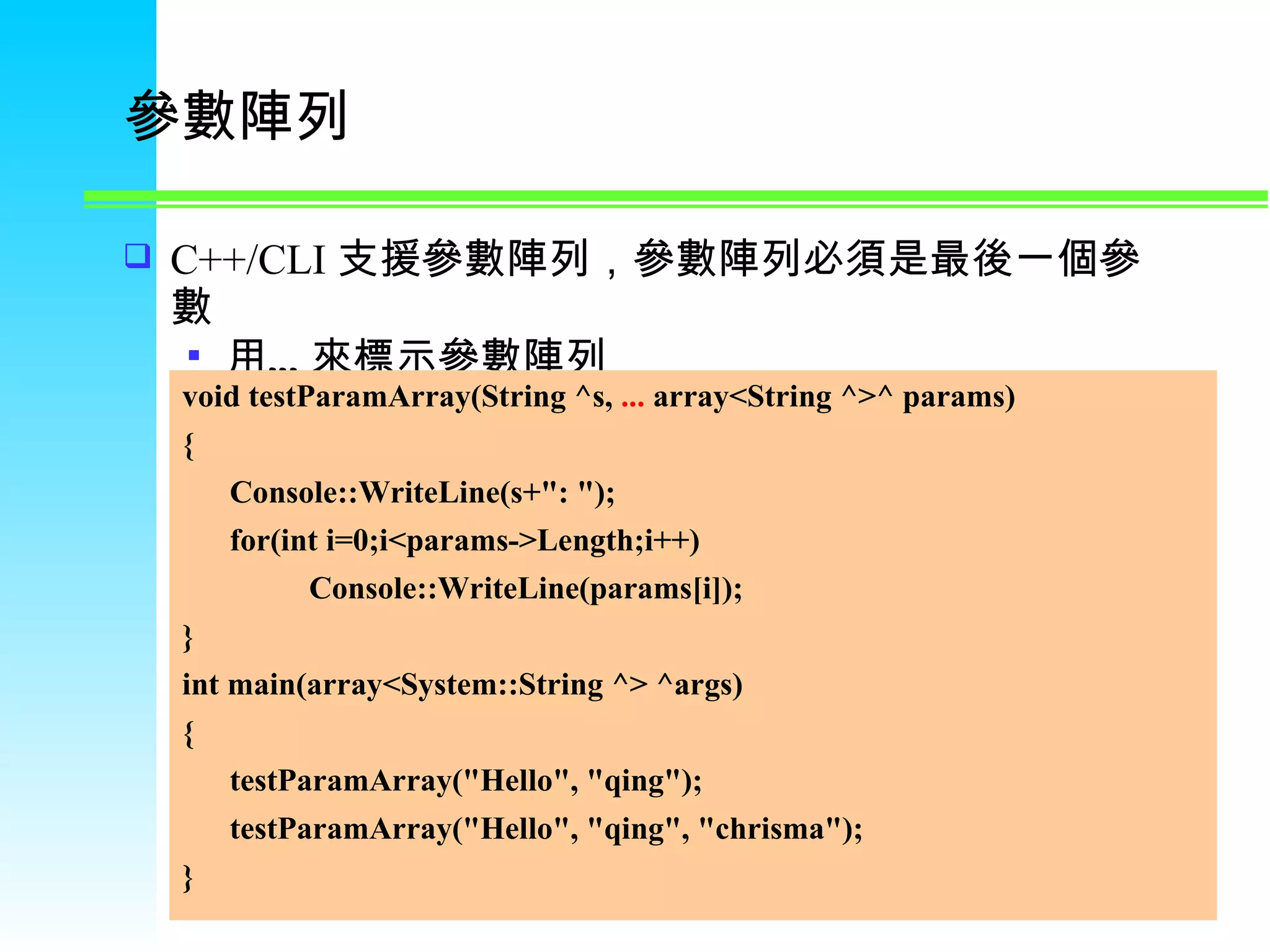 參數陣列 C++/CLI 支援參數陣列，參數陣列必須是最後一個參數 用…來標示參數陣列 void testParamArray(String ^s,  ...  array<String ^>^ params) { Console::WriteLine(s+&quot;: &quot;); for(int i=0;i<params->Length;i++) Console::WriteLine(params[i]); } int main(array<System::String ^> ^args) { testParamArray(&quot;Hello&quot;, &quot;qing&quot;); testParamArray(&quot;Hello&quot;, &quot;qing&quot;, &quot;chrisma&quot;); } 