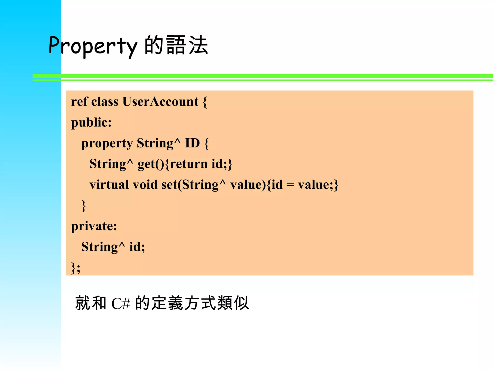 Property 的語法 ref class UserAccount { public: property String^ ID { String^ get(){return id;} virtual void set(String^ value){id = value;} } private: String^ id; }; 就和 C# 的定義方式類似 