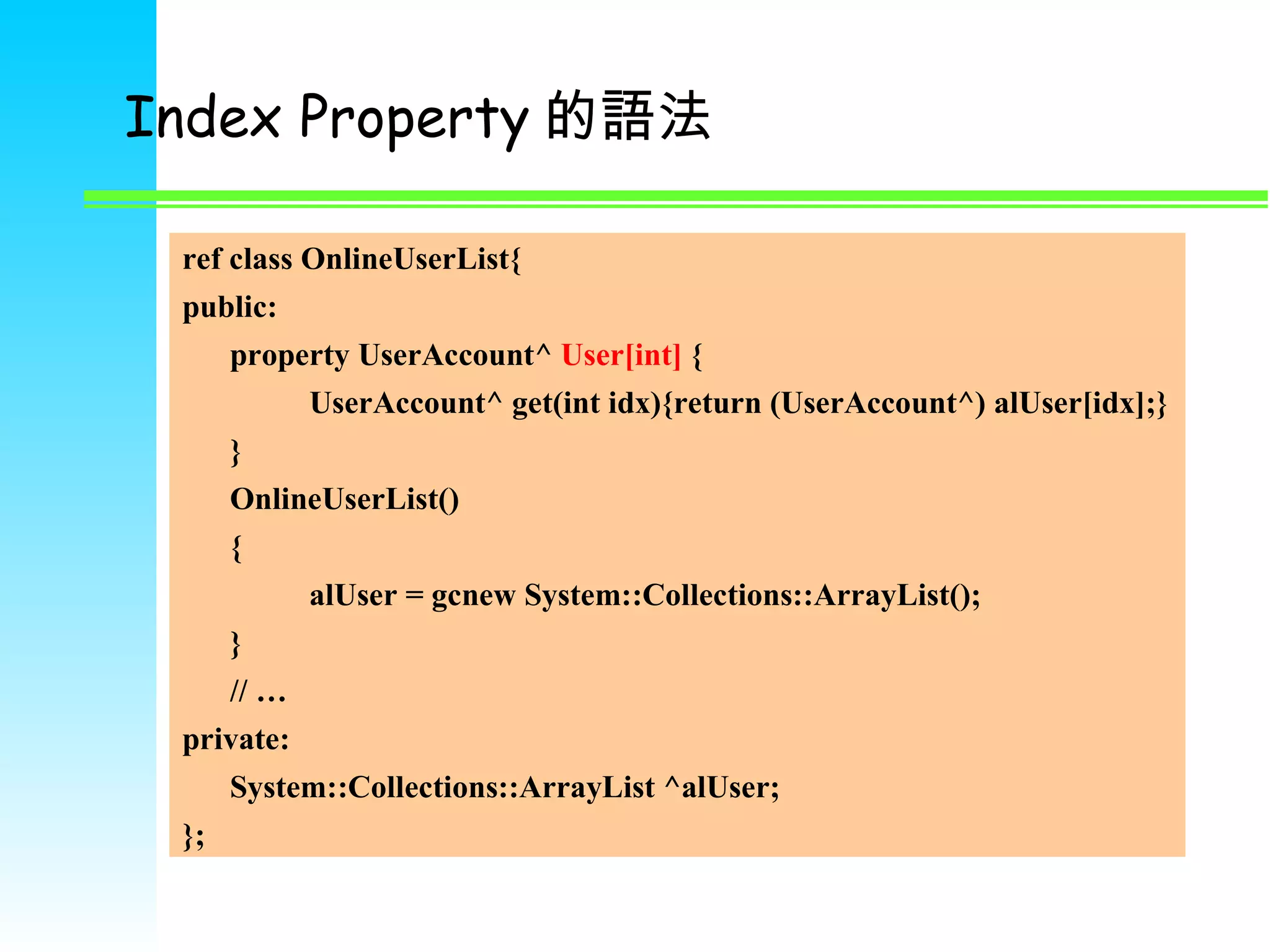 Index Property 的語法 ref class OnlineUserList{ public: property UserAccount^  User[int]  { UserAccount^ get(int idx){return (UserAccount^) alUser[idx];} } OnlineUserList() { alUser = gcnew System::Collections::ArrayList(); } // …  private: System::Collections::ArrayList ^alUser; }; 