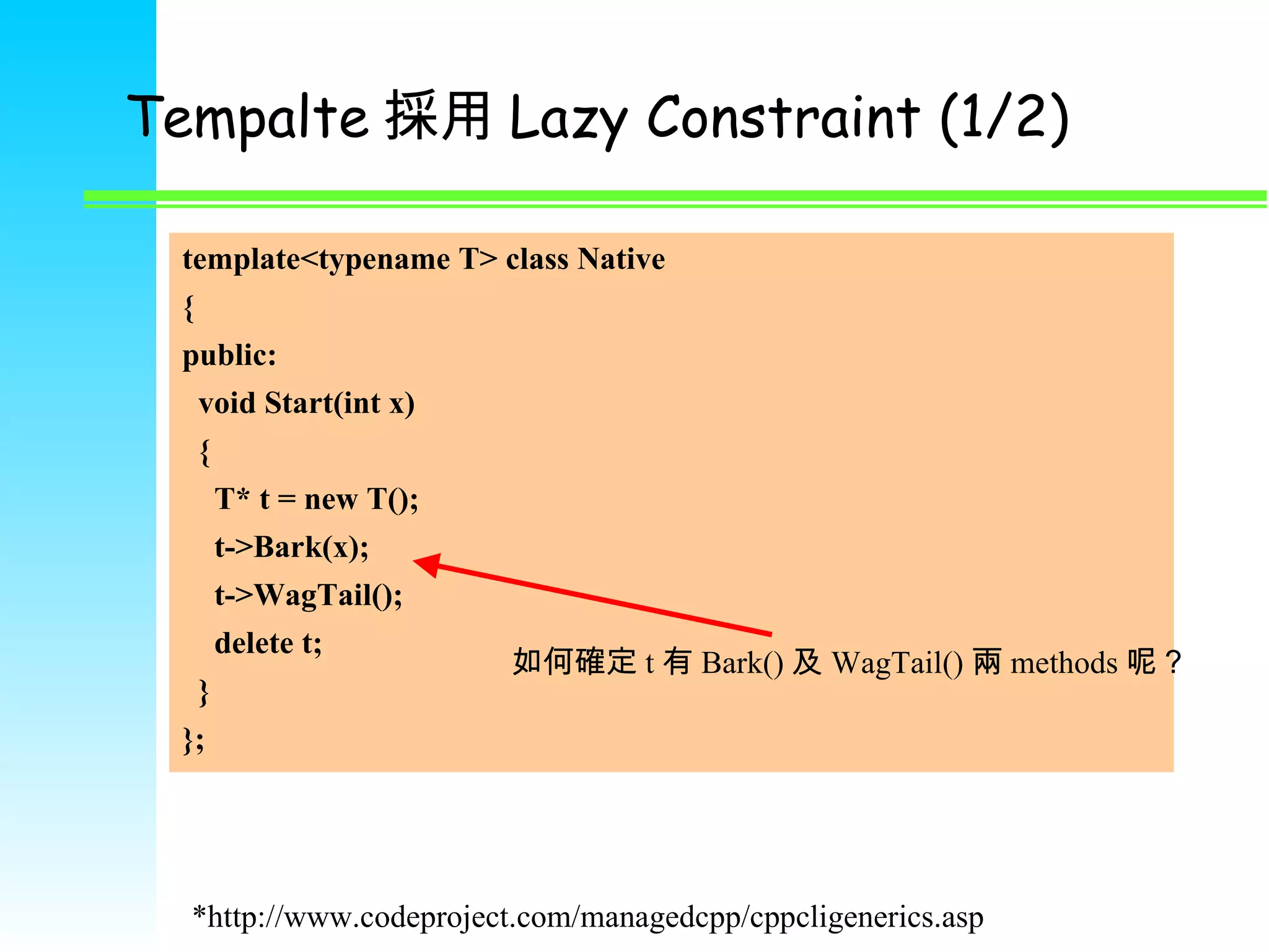 Tempalte 採用 Lazy Constraint (1/2) template<typename T> class Native { public: void Start(int x) { T* t = new T(); t->Bark(x); t->WagTail(); delete t; } }; 如何確定 t 有 Bark() 及 WagTail() 兩 methods 呢？ *http://www.codeproject.com/managedcpp/cppcligenerics.asp 