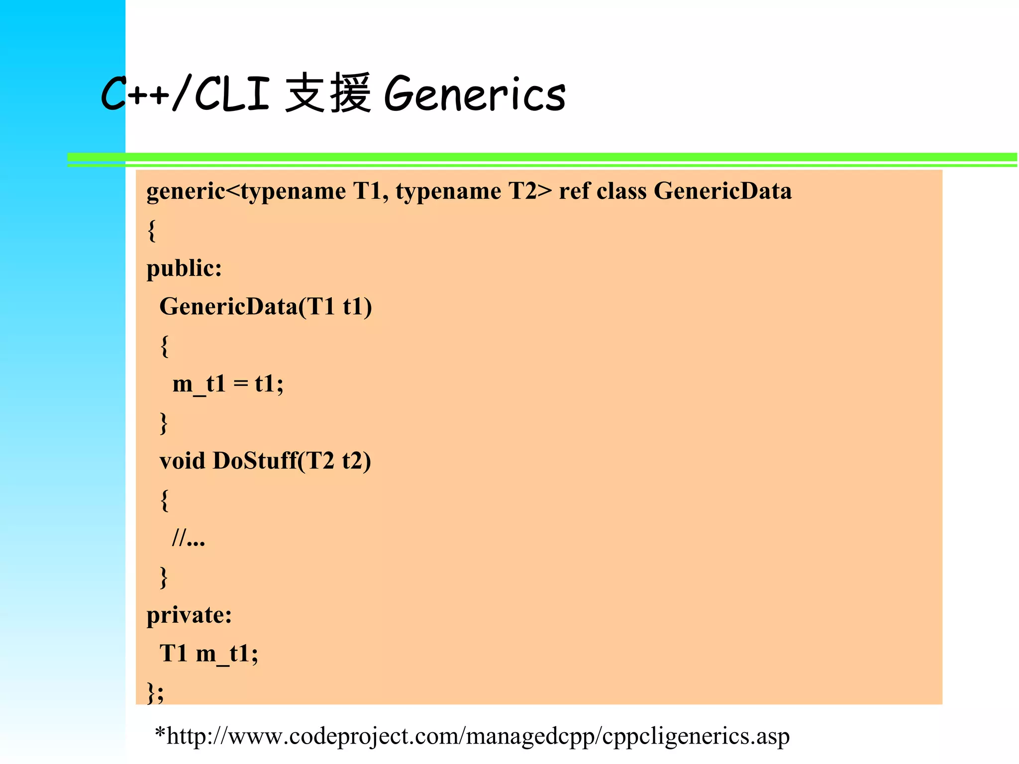 C++/CLI 支援 Generics generic<typename T1, typename T2> ref class GenericData { public: GenericData(T1 t1) { m_t1 = t1; } void DoStuff(T2 t2) { //... } private: T1 m_t1; }; *http://www.codeproject.com/managedcpp/cppcligenerics.asp 