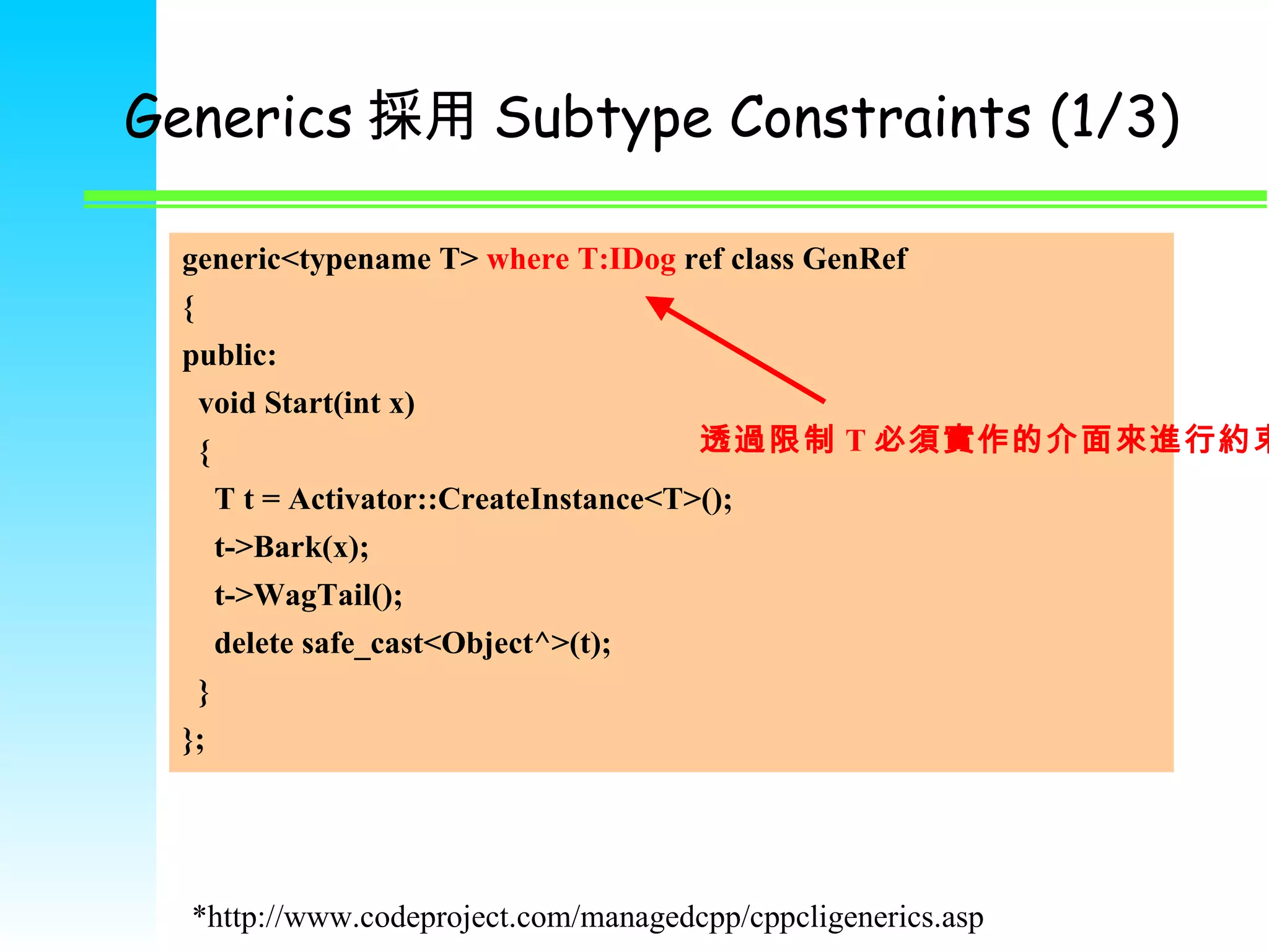 Generics 採用 Subtype Constraints (1/3) generic<typename T>  where T:IDog  ref class GenRef  { public: void Start(int x) { T t = Activator::CreateInstance<T>(); t->Bark(x); t->WagTail(); delete safe_cast<Object^>(t);  } }; 透過限制 T 必須實作的介面來進行約束 *http://www.codeproject.com/managedcpp/cppcligenerics.asp 