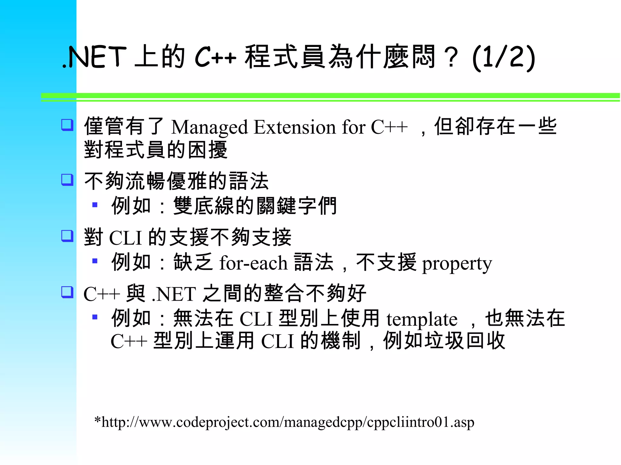 .NET 上的 C++ 程式員為什麼悶？ (1/2) 僅管有了 Managed Extension for C++ ，但卻存在一些對程式員的困擾 不夠流暢優雅的語法 例如：雙底線的關鍵字們 對 CLI 的支援不夠支接 例如：缺乏 for-each 語法，不支援 property C++ 與 .NET 之間的整合不夠好 例如：無法在 CLI 型別上使用 template ，也無法在 C++ 型別上運用 CLI 的機制，例如垃圾回收 *http://www.codeproject.com/managedcpp/cppcliintro01.asp 
