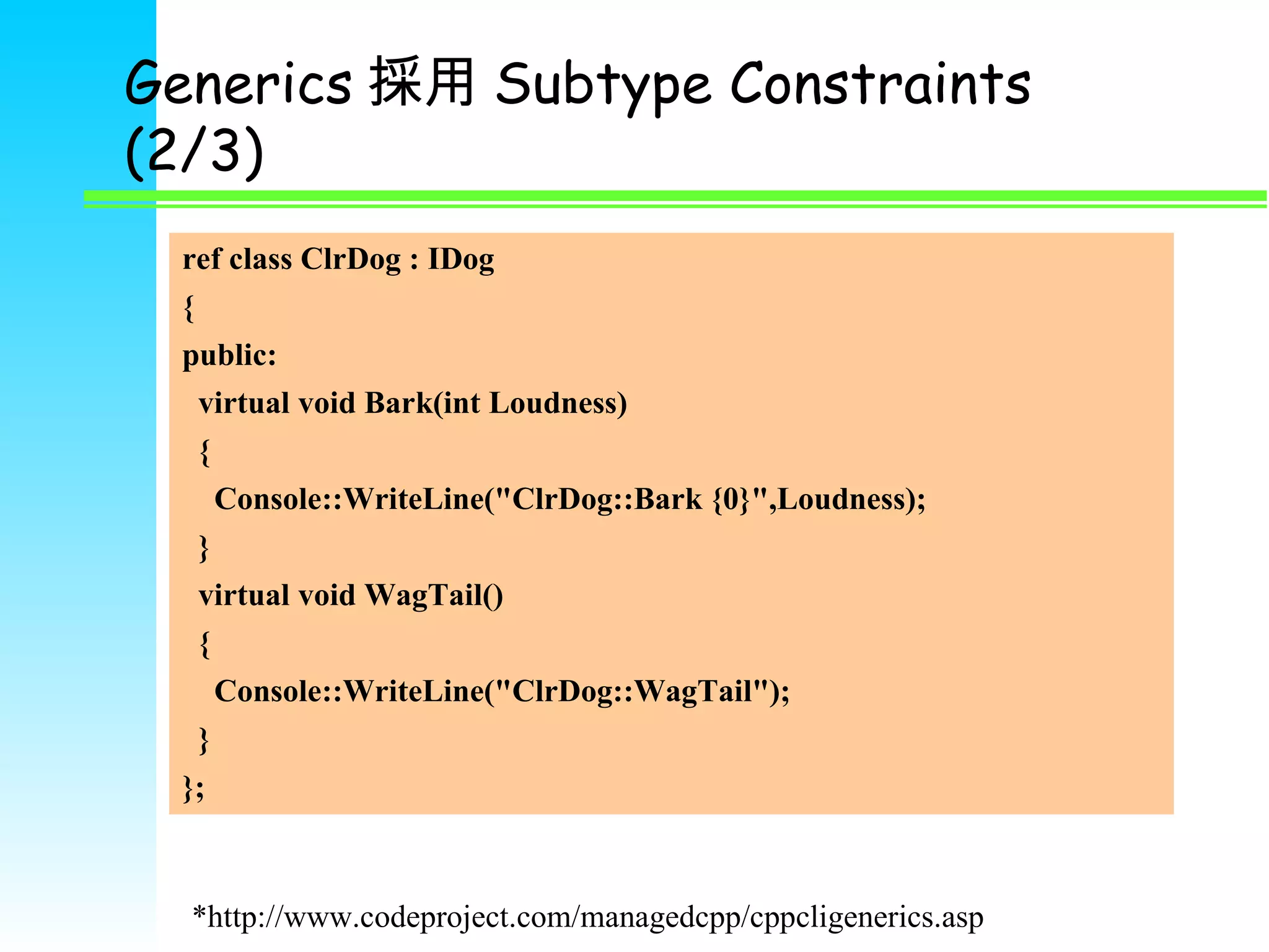 Generics 採用 Subtype Constraints (2/3) ref class ClrDog : IDog { public: virtual void Bark(int Loudness) { Console::WriteLine(&quot;ClrDog::Bark {0}&quot;,Loudness); } virtual void WagTail() { Console::WriteLine(&quot;ClrDog::WagTail&quot;); } }; *http://www.codeproject.com/managedcpp/cppcligenerics.asp 