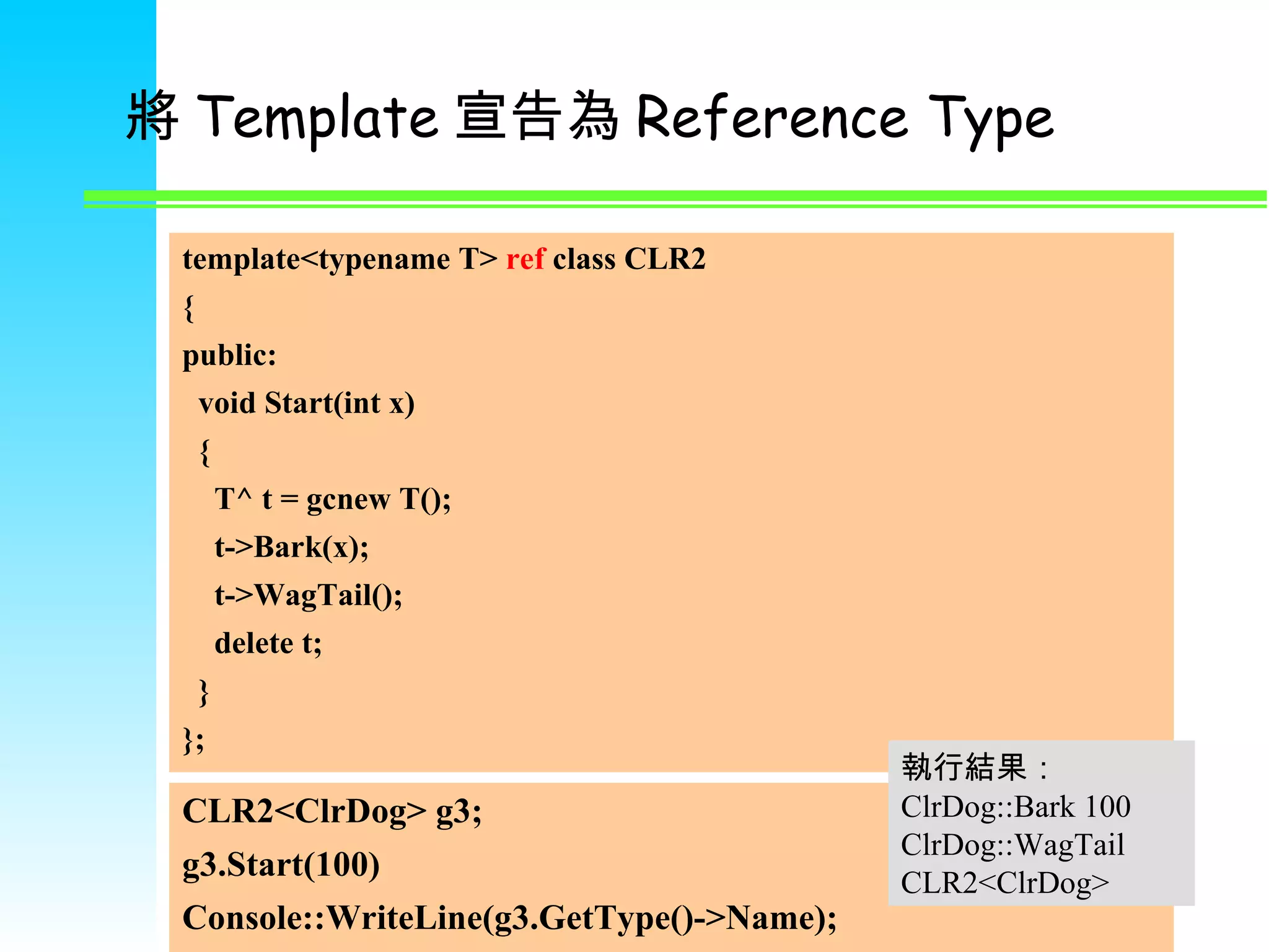 將 Template 宣告為 Reference Type template<typename T>  ref  class CLR2 { public: void Start(int x) { T^ t = gcnew T(); t->Bark(x); t->WagTail(); delete t; } }; CLR 2 <ClrDog> g 3 ; g 3 .Start(100) Console::WriteLine(g3.GetType()->Name); 執行結果： ClrDog::Bark 100 ClrDog::WagTail CLR2<ClrDog> 