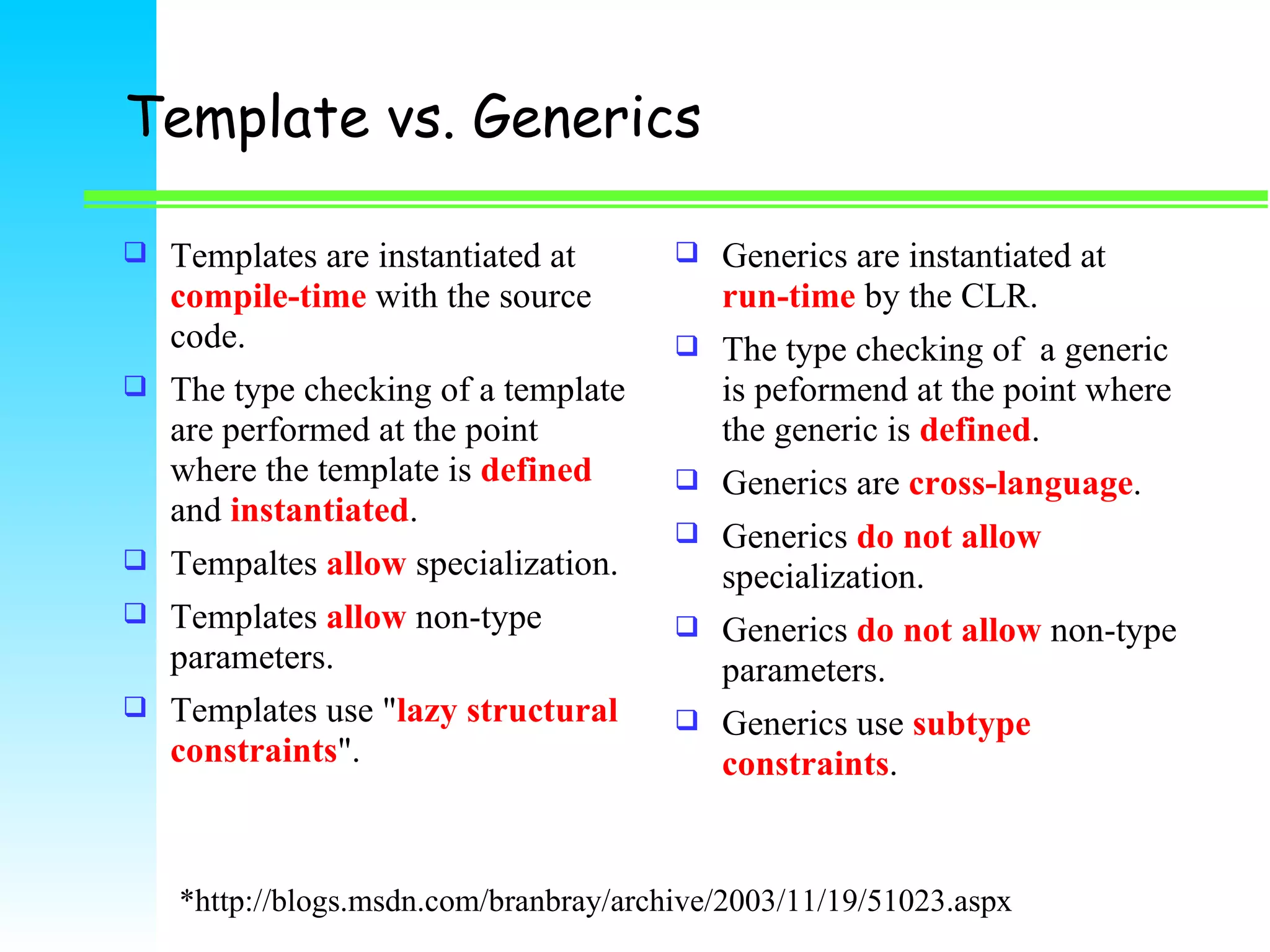 Template vs. Generics Templates are instantiated at  compile-time  with the source code.  The type checking of a template are performed at the point where the template is   defined  and  instantiated . Tempaltes  allow  specialization. Templates  allow  non-type parameters.  Templates use &quot; lazy structural constraints &quot;.  Generics are instantiated at   run-time  by the CLR.  The type checking of  a generic is peformend at the point where the generic is  defined . Generics are  cross-language .  Generics  do not allow  specialization. Generics  do not allow  non-type parameters.  Generics use  subtype constraints .  *http://blogs.msdn.com/branbray/archive/2003/11/19/51023.aspx 