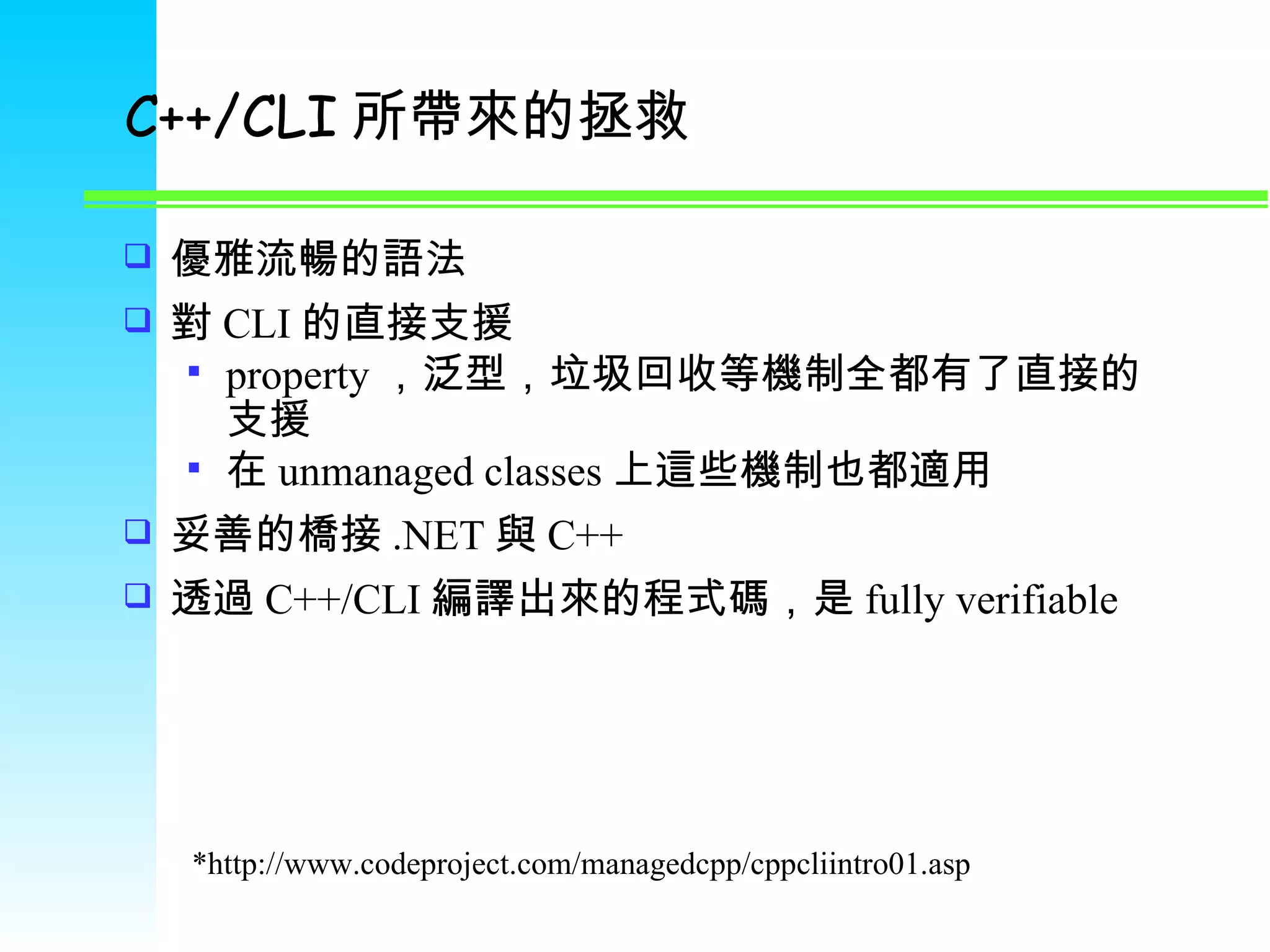 C++/CLI 所帶來的拯救 優雅流暢的語法 對 CLI 的直接支援 property ，泛型，垃圾回收等機制全都有了直接的支援 在 unmanaged classes 上這些機制也都適用 妥善的橋接 .NET 與 C++ 透過 C++/CLI 編譯出來的程式碼，是 fully verifiable *http://www.codeproject.com/managedcpp/cppcliintro01.asp 