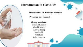 Introduction to Covid-19
Group members:
Manahil Khanam
Minahil khalid
Aneeqa Sadiq
Iqra Malik
Afra Ejaz
Ariba Nameen.
Presented to : Dr. Humaira Yasmeen.
Presented by : Group 4
 