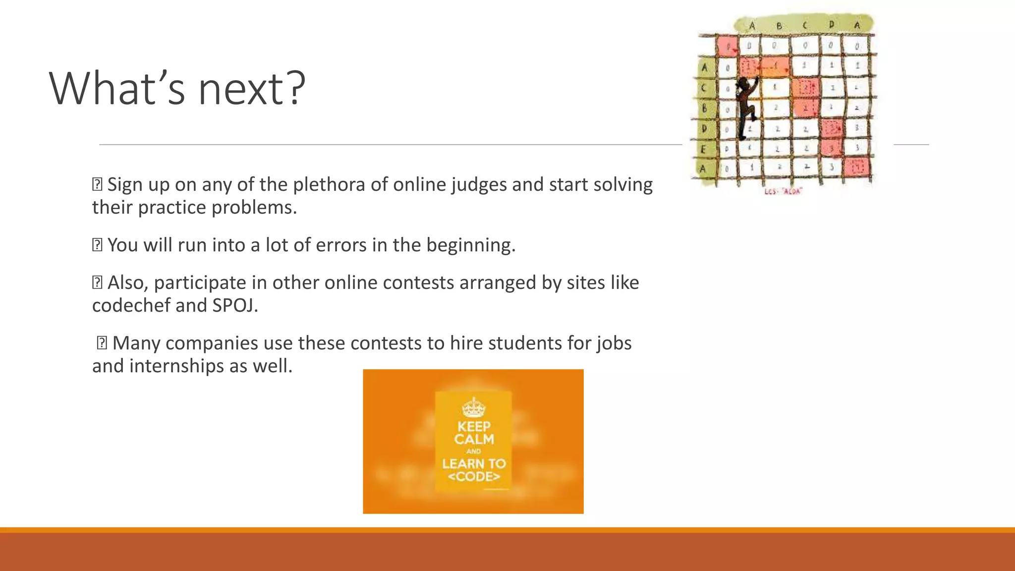 What’s next?
Sign up on any of the plethora of online judges and start solving
their practice problems.
You will run into a lot of errors in the beginning.
Also, participate in other online contests arranged by sites like
codechef and SPOJ.
Many companies use these contests to hire students for jobs
and internships as well.
 