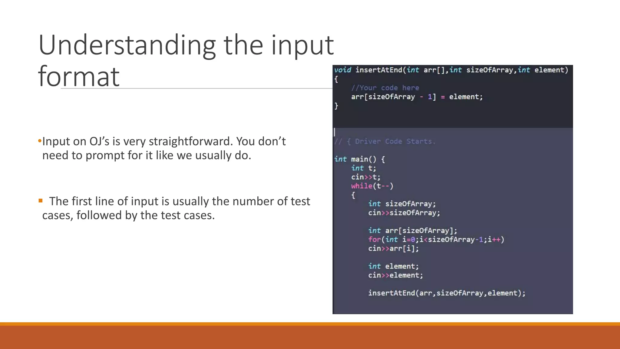 Understanding the input
format
•Input on OJ’s is very straightforward. You don’t
need to prompt for it like we usually do.
 The first line of input is usually the number of test
cases, followed by the test cases.
 