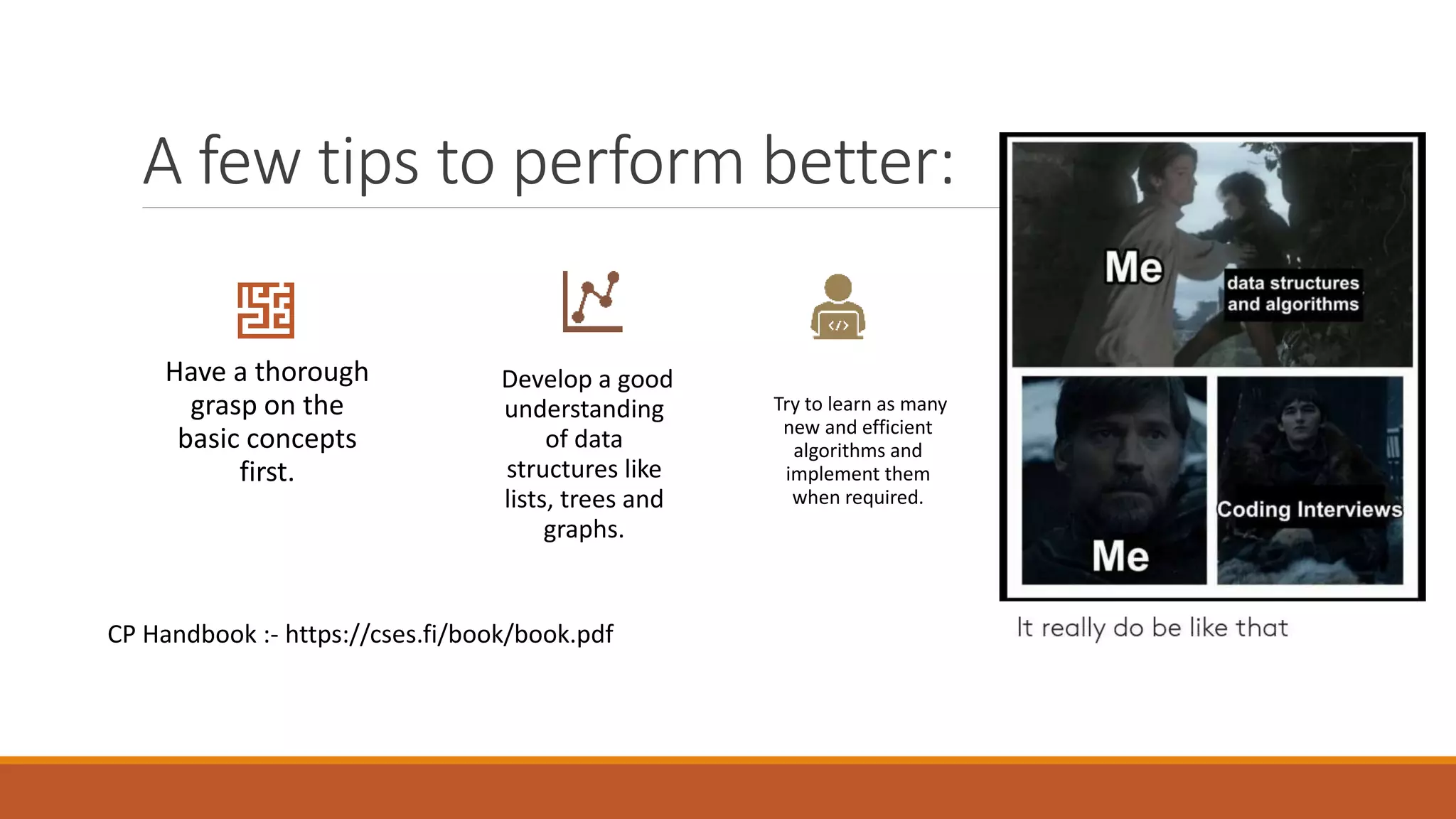 A few tips to perform better:
Have a thorough
grasp on the
basic concepts
first.
Develop a good
understanding
of data
structures like
lists, trees and
graphs.
Try to learn as many
new and efficient
algorithms and
implement them
when required.
CP Handbook :- https://cses.fi/book/book.pdf
 