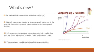 What’s new?
The code will be executed on an Online Judge (OJ).
 Which means you should write code which conforms to the
specific format of input and gives the output in the required
format.
 With tough constraints on execution time, it is crucial that
you use faster algorithms to avoid TLE(s) on your test cases.
 This requires a good knowledge of time complexities
 