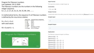 Program for Fibonacci numbers
Last Updated: 18-11-2020
The Fibonacci numbers are the numbers in the following
integer sequence.
0, 1, 1, 2, 3, 5, 8, 13, 21, 34, 55, 89, 144, ……..
In mathematical terms, the sequence Fn of Fibonacci numbers
is defined by the recurrence relation
Fn = Fn-1 + Fn-2
with seed values
F0 = 0 and F1 = 1.
 