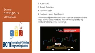Some
prestigious
contests:
1. ACM – ICPC
2. Google Code Jam
3. Topcoder Open
4. Facebook Hacker Cup (Recent)
Students who perform well in these contests are some of the
finest brains in the world and instantly recognized by top
institutions (companies, academia).
 