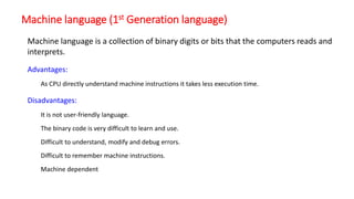 Machine language (1st Generation language)
Advantages:
As CPU directly understand machine instructions it takes less execution time.
Disadvantages:
It is not user-friendly language.
The binary code is very difficult to learn and use.
Difficult to understand, modify and debug errors.
Difficult to remember machine instructions.
Machine dependent
Machine language is a collection of binary digits or bits that the computers reads and
interprets.
 